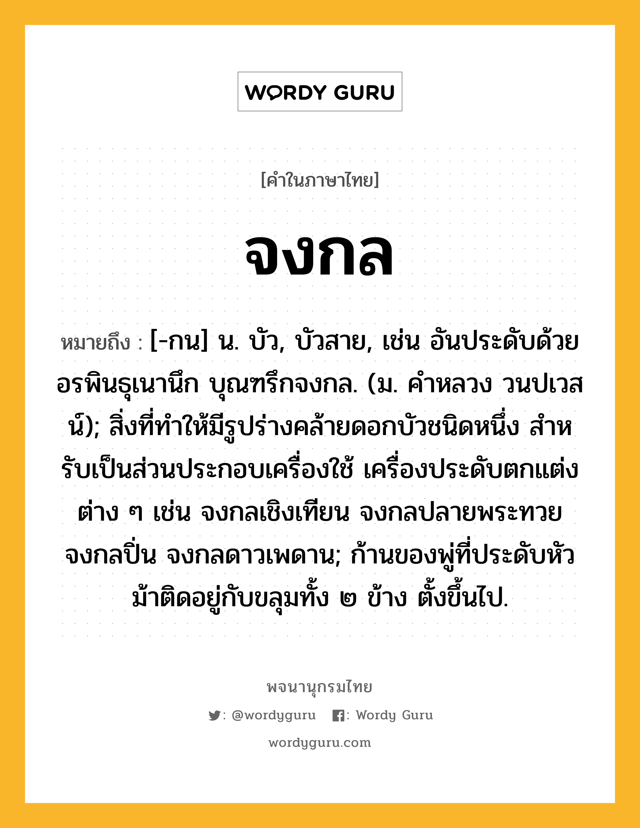 จงกล หมายถึงอะไร?, คำในภาษาไทย จงกล หมายถึง [-กน] น. บัว, บัวสาย, เช่น อันประดับด้วยอรพินธุเนานึก บุณฑรึกจงกล. (ม. คำหลวง วนปเวสน์); สิ่งที่ทําให้มีรูปร่างคล้ายดอกบัวชนิดหนึ่ง สําหรับเป็นส่วนประกอบเครื่องใช้ เครื่องประดับตกแต่งต่าง ๆ เช่น จงกลเชิงเทียน จงกลปลายพระทวย จงกลปิ่น จงกลดาวเพดาน; ก้านของพู่ที่ประดับหัวม้าติดอยู่กับขลุมทั้ง ๒ ข้าง ตั้งขึ้นไป.