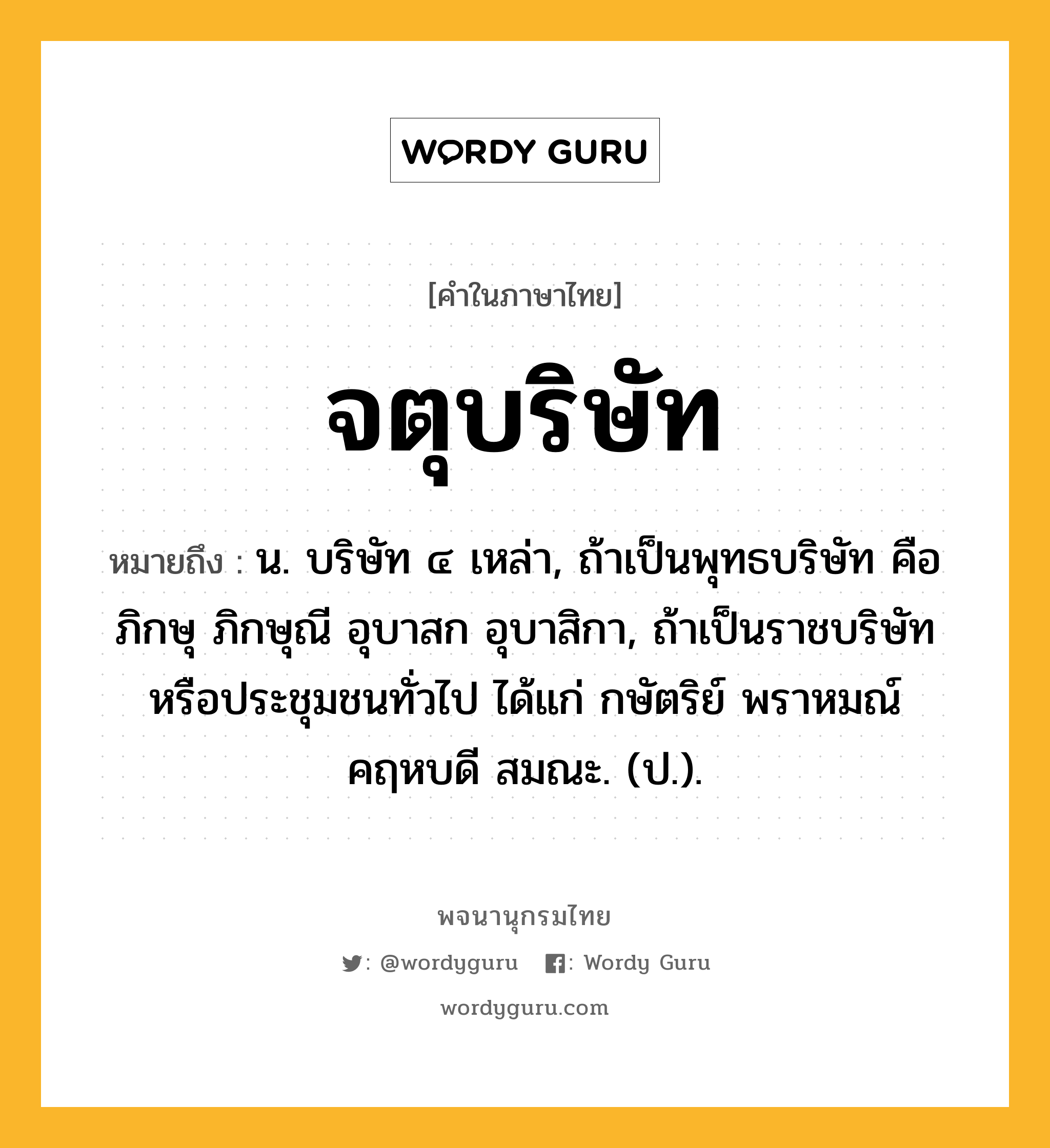 จตุบริษัท หมายถึงอะไร?, คำในภาษาไทย จตุบริษัท หมายถึง น. บริษัท ๔ เหล่า, ถ้าเป็นพุทธบริษัท คือ ภิกษุ ภิกษุณี อุบาสก อุบาสิกา, ถ้าเป็นราชบริษัทหรือประชุมชนทั่วไป ได้แก่ กษัตริย์ พราหมณ์ คฤหบดี สมณะ. (ป.).