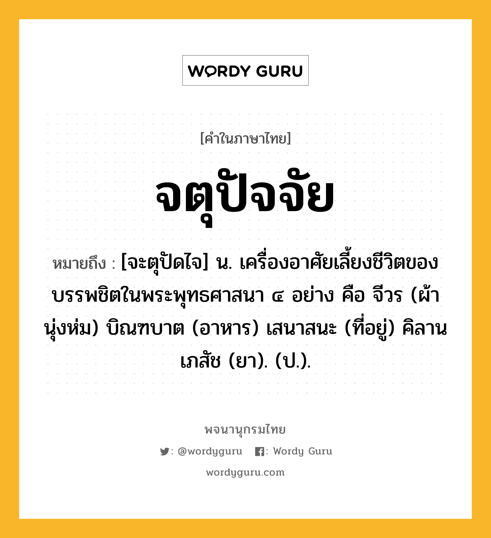 จตุปัจจัย หมายถึงอะไร?, คำในภาษาไทย จตุปัจจัย หมายถึง [จะตุปัดไจ] น. เครื่องอาศัยเลี้ยงชีวิตของบรรพชิตในพระพุทธศาสนา ๔ อย่าง คือ จีวร (ผ้านุ่งห่ม) บิณฑบาต (อาหาร) เสนาสนะ (ที่อยู่) คิลานเภสัช (ยา). (ป.).