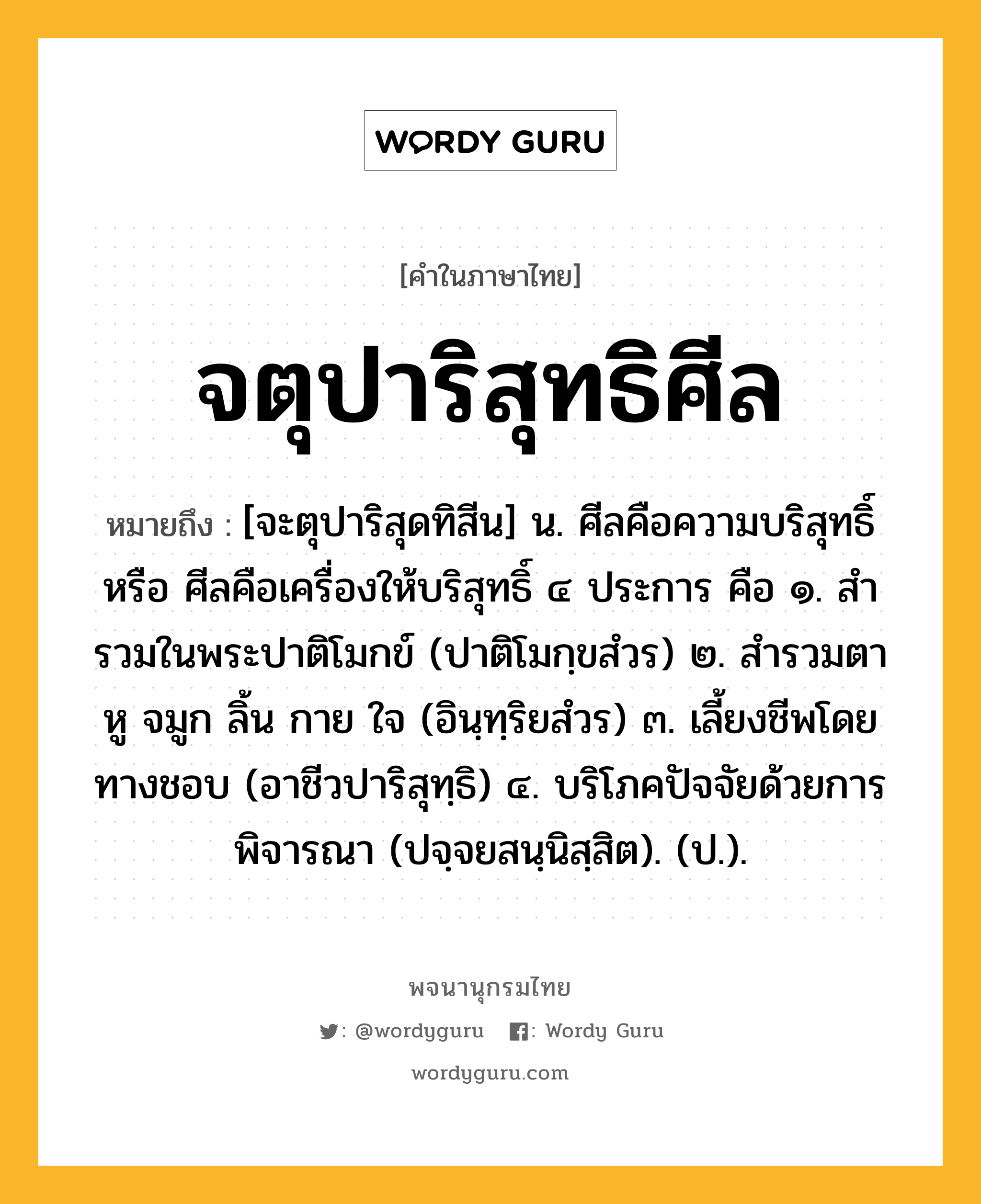 จตุปาริสุทธิศีล หมายถึงอะไร?, คำในภาษาไทย จตุปาริสุทธิศีล หมายถึง [จะตุปาริสุดทิสีน] น. ศีลคือความบริสุทธิ์ หรือ ศีลคือเครื่องให้บริสุทธิ์ ๔ ประการ คือ ๑. สํารวมในพระปาติโมกข์ (ปาติโมกฺขสํวร) ๒. สํารวมตา หู จมูก ลิ้น กาย ใจ (อินฺทฺริยสํวร) ๓. เลี้ยงชีพโดยทางชอบ (อาชีวปาริสุทฺธิ) ๔. บริโภคปัจจัยด้วยการพิจารณา (ปจฺจยสนฺนิสฺสิต). (ป.).