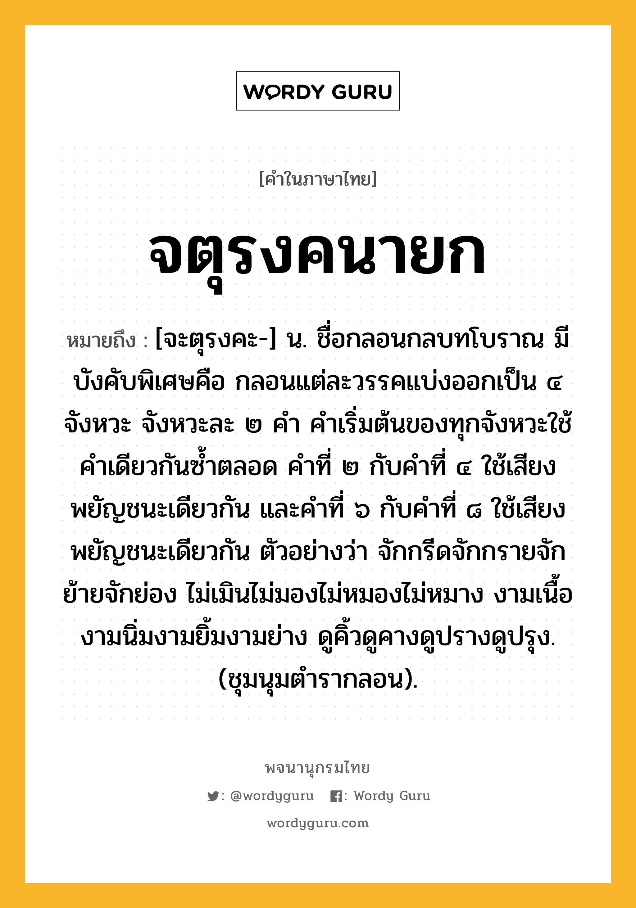 จตุรงคนายก หมายถึงอะไร?, คำในภาษาไทย จตุรงคนายก หมายถึง [จะตุรงคะ-] น. ชื่อกลอนกลบทโบราณ มีบังคับพิเศษคือ กลอนแต่ละวรรคแบ่งออกเป็น ๔ จังหวะ จังหวะละ ๒ คำ คำเริ่มต้นของทุกจังหวะใช้คำเดียวกันซ้ำตลอด คำที่ ๒ กับคำที่ ๔ ใช้เสียงพยัญชนะเดียวกัน และคำที่ ๖ กับคำที่ ๘ ใช้เสียงพยัญชนะเดียวกัน ตัวอย่างว่า จักกรีดจักกรายจักย้ายจักย่อง ไม่เมินไม่มองไม่หมองไม่หมาง งามเนื้องามนิ่มงามยิ้มงามย่าง ดูคิ้วดูคางดูปรางดูปรุง. (ชุมนุมตำรากลอน).