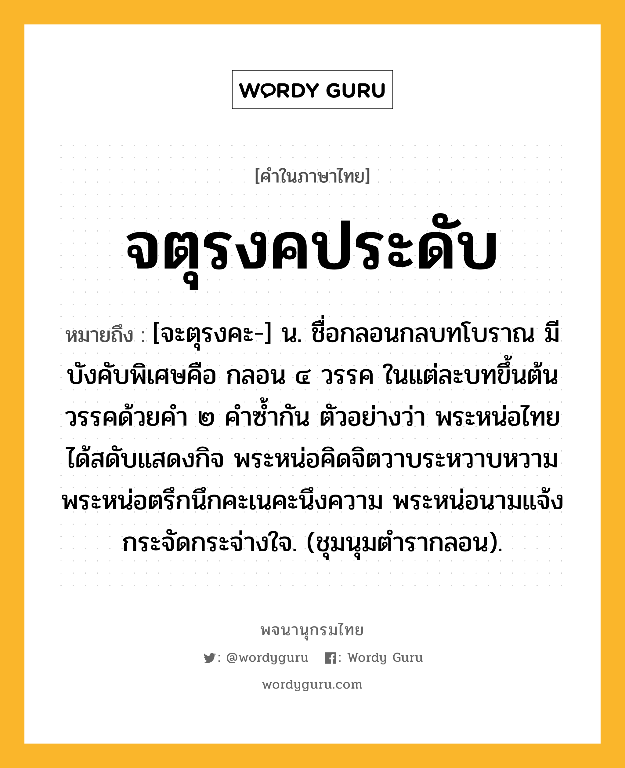 จตุรงคประดับ หมายถึงอะไร?, คำในภาษาไทย จตุรงคประดับ หมายถึง [จะตุรงคะ-] น. ชื่อกลอนกลบทโบราณ มีบังคับพิเศษคือ กลอน ๔ วรรค ในแต่ละบทขึ้นต้นวรรคด้วยคำ ๒ คำซ้ำกัน ตัวอย่างว่า พระหน่อไทยได้สดับแสดงกิจ พระหน่อคิดจิตวาบระหวาบหวาม พระหน่อตรึกนึกคะเนคะนึงความ พระหน่อนามแจ้งกระจัดกระจ่างใจ. (ชุมนุมตำรากลอน).