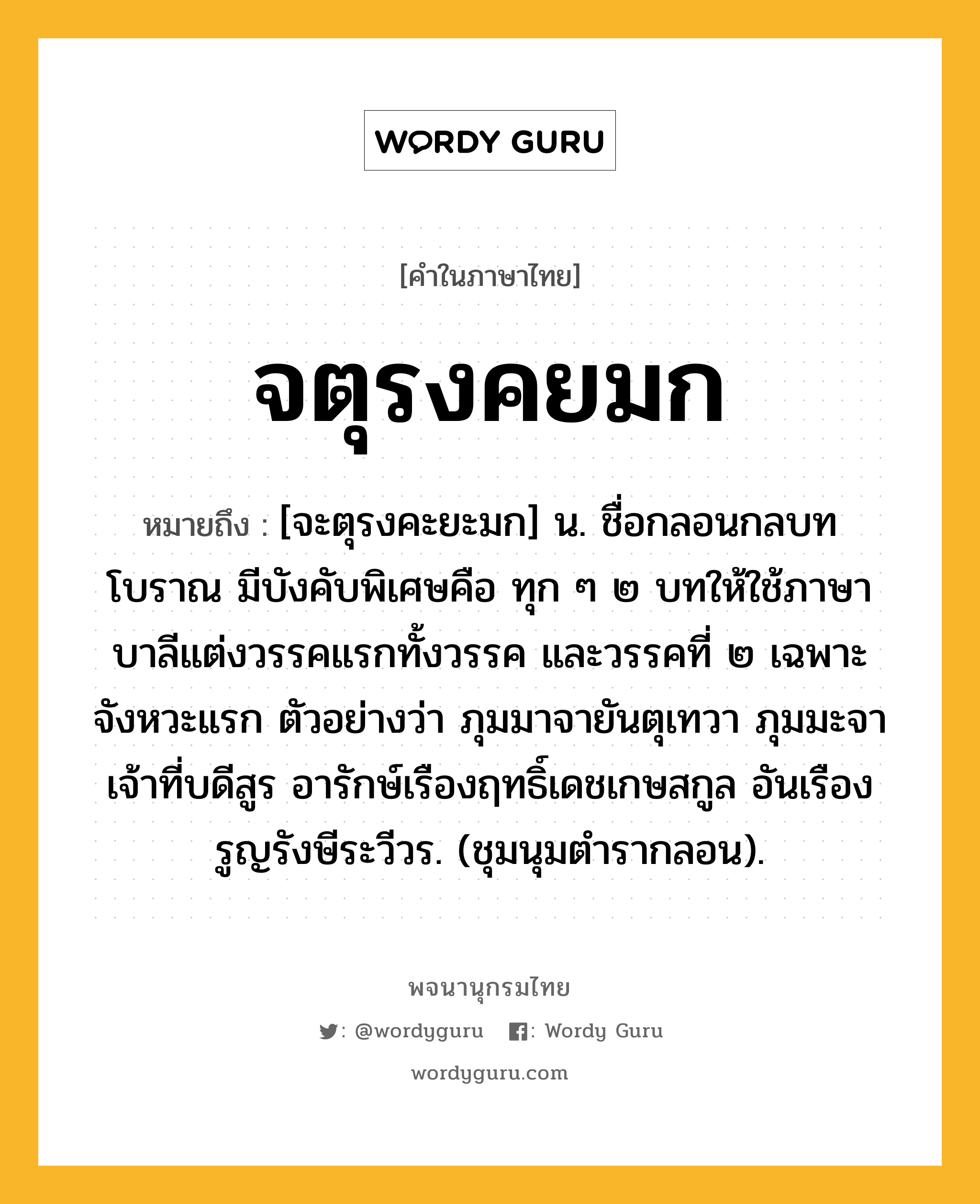 จตุรงคยมก หมายถึงอะไร?, คำในภาษาไทย จตุรงคยมก หมายถึง [จะตุรงคะยะมก] น. ชื่อกลอนกลบทโบราณ มีบังคับพิเศษคือ ทุก ๆ ๒ บทให้ใช้ภาษาบาลีแต่งวรรคแรกทั้งวรรค และวรรคที่ ๒ เฉพาะจังหวะแรก ตัวอย่างว่า ภุมมาจายันตุเทวา ภุมมะจาเจ้าที่บดีสูร อารักษ์เรืองฤทธิ์เดชเกษสกูล อันเรืองรูญรังษีระวีวร. (ชุมนุมตำรากลอน).