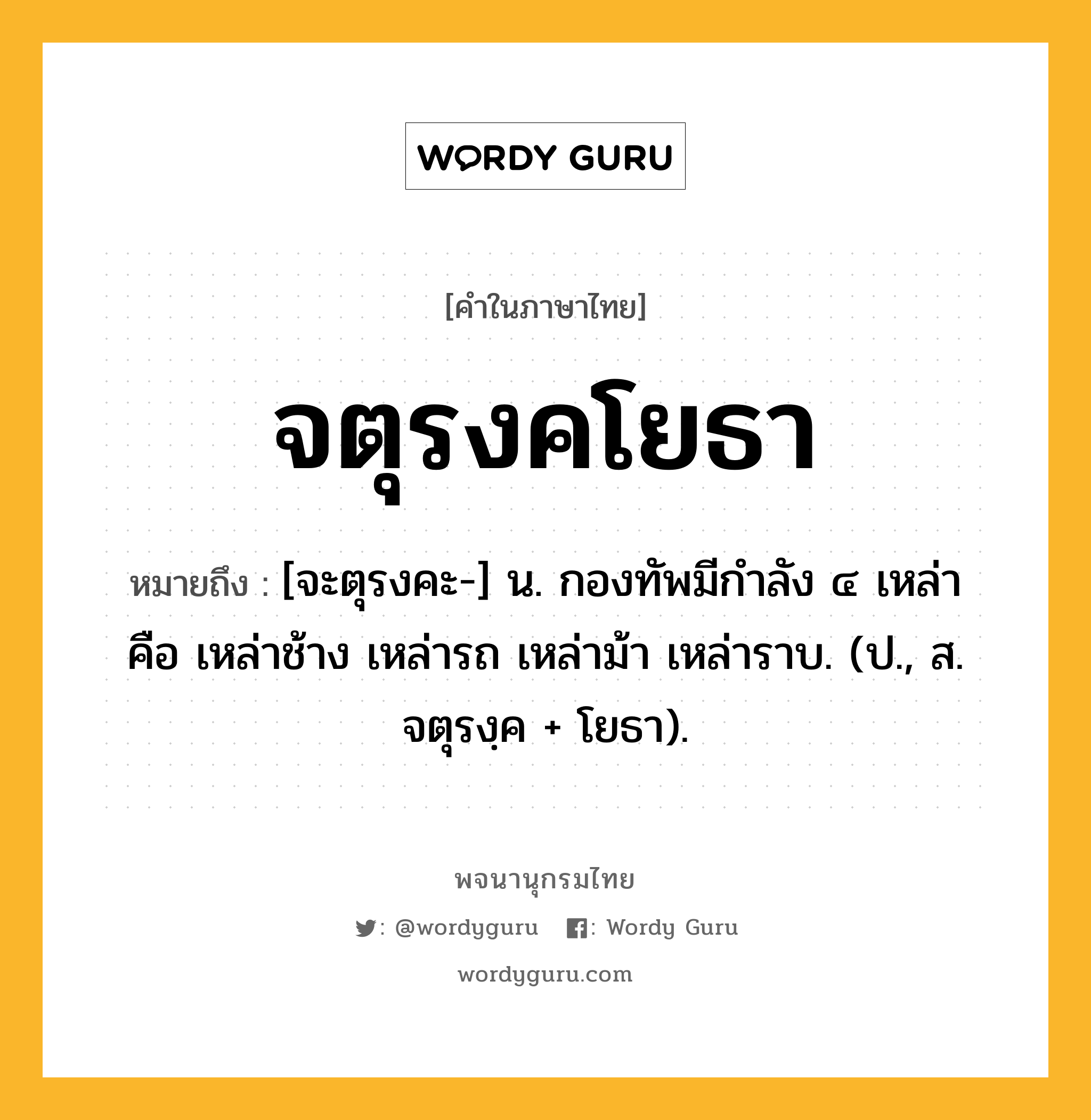 จตุรงคโยธา หมายถึงอะไร?, คำในภาษาไทย จตุรงคโยธา หมายถึง [จะตุรงคะ-] น. กองทัพมีกำลัง ๔ เหล่า คือ เหล่าช้าง เหล่ารถ เหล่าม้า เหล่าราบ. (ป., ส. จตุรงฺค + โยธา).