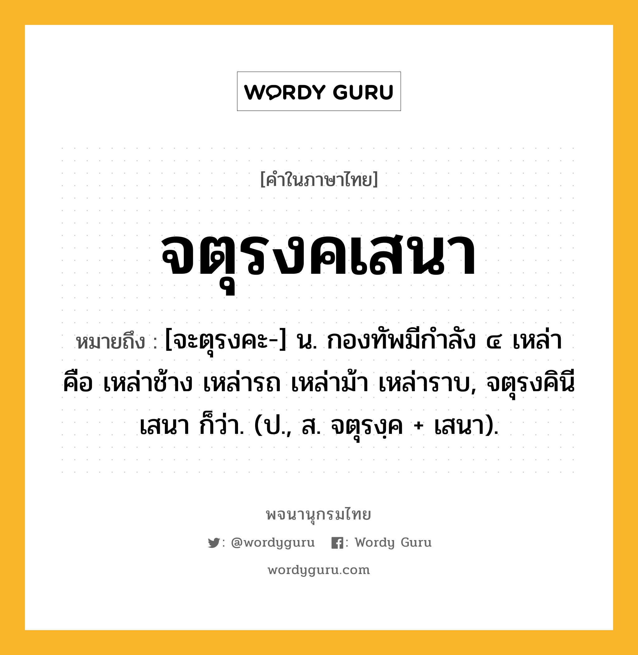 จตุรงคเสนา หมายถึงอะไร?, คำในภาษาไทย จตุรงคเสนา หมายถึง [จะตุรงคะ-] น. กองทัพมีกำลัง ๔ เหล่า คือ เหล่าช้าง เหล่ารถ เหล่าม้า เหล่าราบ, จตุรงคินีเสนา ก็ว่า. (ป., ส. จตุรงฺค + เสนา).