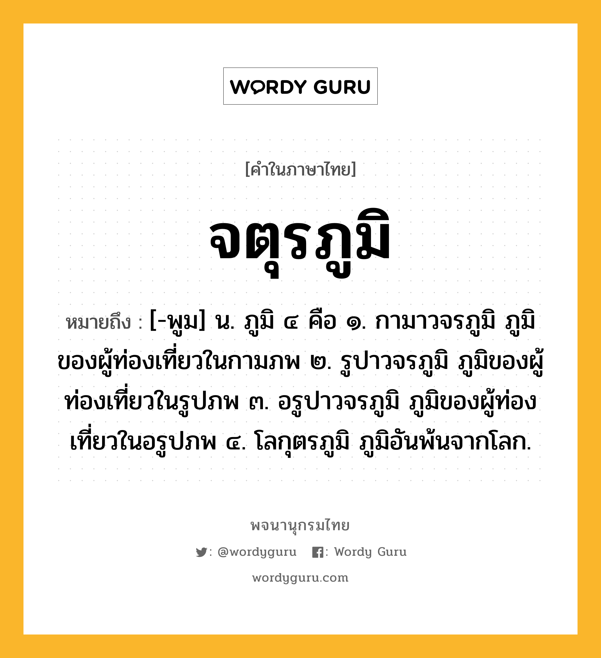 จตุรภูมิ หมายถึงอะไร?, คำในภาษาไทย จตุรภูมิ หมายถึง [-พูม] น. ภูมิ ๔ คือ ๑. กามาวจรภูมิ ภูมิของผู้ท่องเที่ยวในกามภพ ๒. รูปาวจรภูมิ ภูมิของผู้ท่องเที่ยวในรูปภพ ๓. อรูปาวจรภูมิ ภูมิของผู้ท่องเที่ยวในอรูปภพ ๔. โลกุตรภูมิ ภูมิอันพ้นจากโลก.