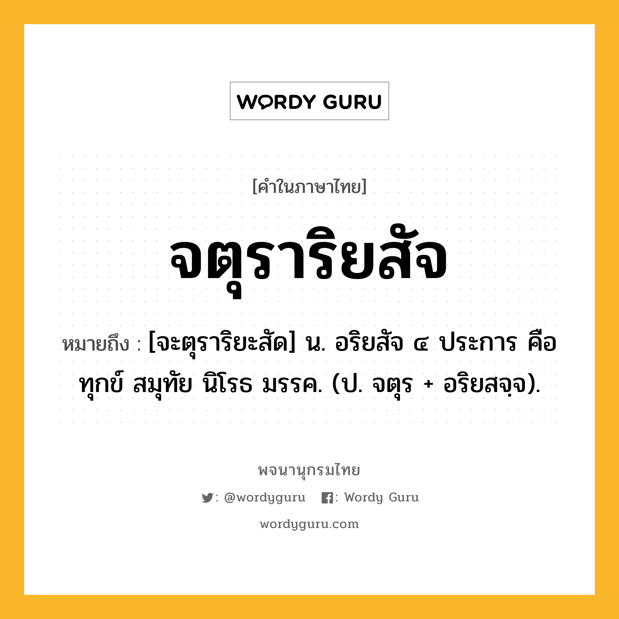 จตุราริยสัจ หมายถึงอะไร?, คำในภาษาไทย จตุราริยสัจ หมายถึง [จะตุราริยะสัด] น. อริยสัจ ๔ ประการ คือ ทุกข์ สมุทัย นิโรธ มรรค. (ป. จตุร + อริยสจฺจ).