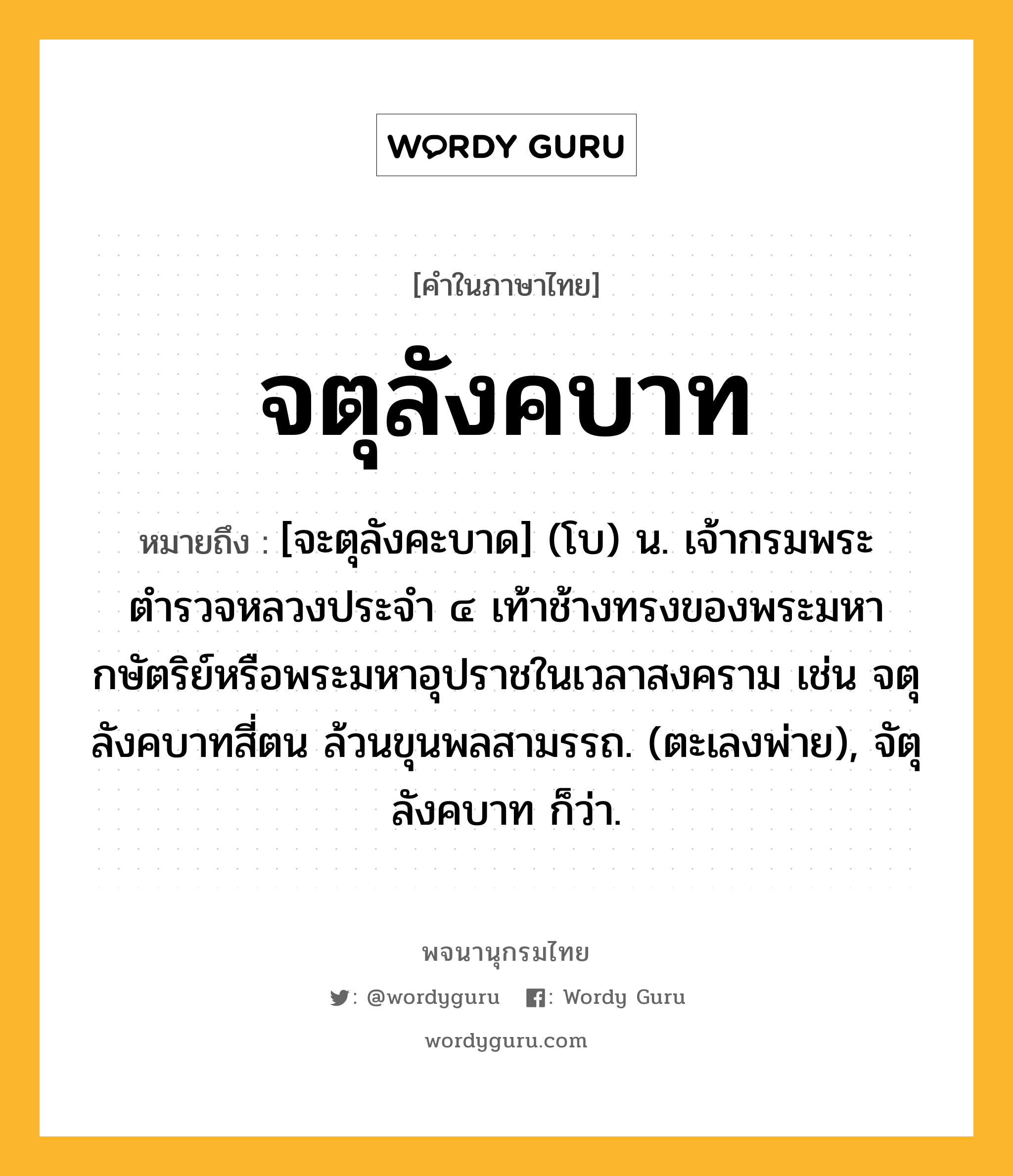 จตุลังคบาท หมายถึงอะไร?, คำในภาษาไทย จตุลังคบาท หมายถึง [จะตุลังคะบาด] (โบ) น. เจ้ากรมพระตำรวจหลวงประจำ ๔ เท้าช้างทรงของพระมหากษัตริย์หรือพระมหาอุปราชในเวลาสงคราม เช่น จตุลังคบาทสี่ตน ล้วนขุนพลสามรรถ. (ตะเลงพ่าย), จัตุลังคบาท ก็ว่า.