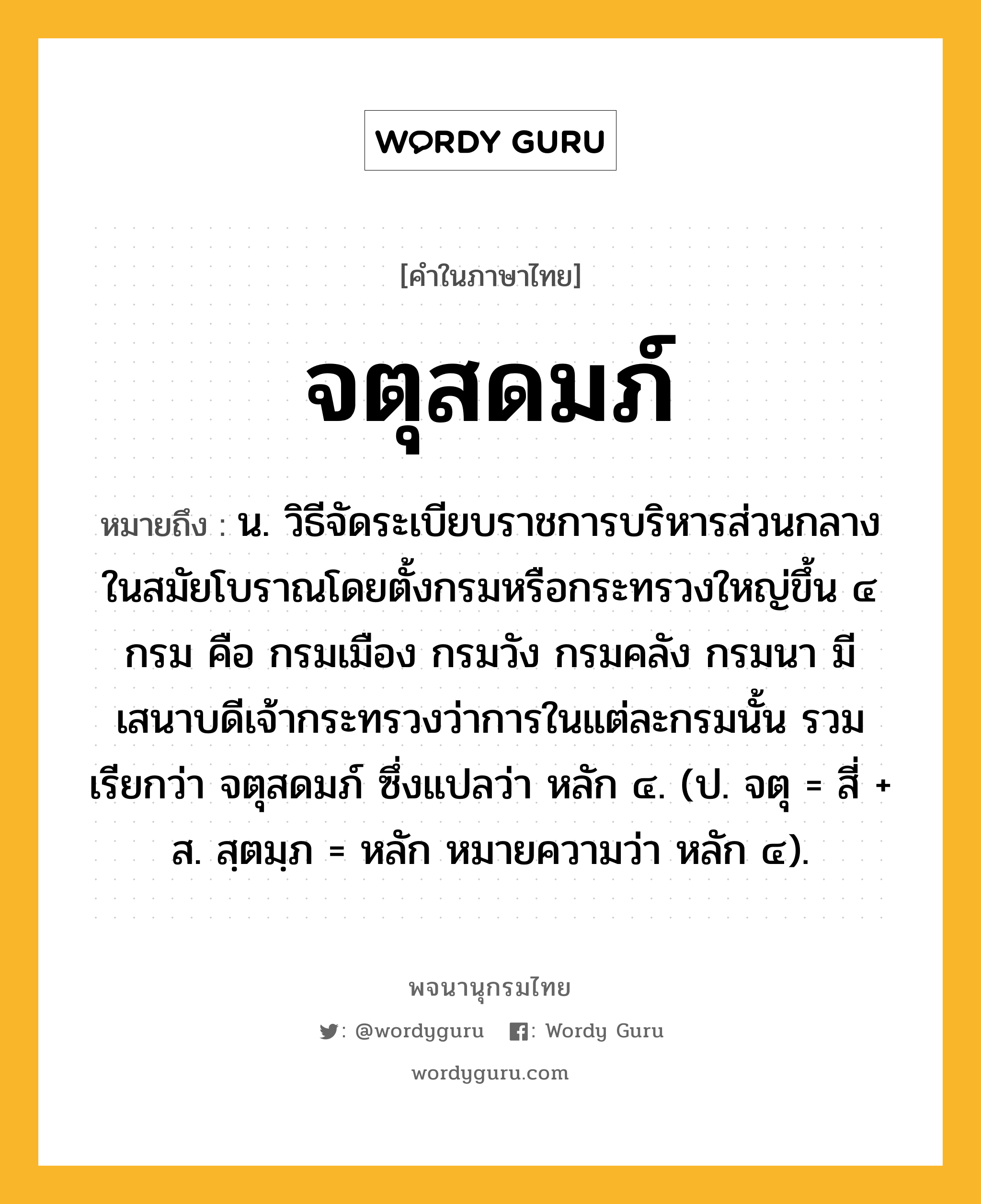 จตุสดมภ์ หมายถึงอะไร?, คำในภาษาไทย จตุสดมภ์ หมายถึง น. วิธีจัดระเบียบราชการบริหารส่วนกลางในสมัยโบราณโดยตั้งกรมหรือกระทรวงใหญ่ขึ้น ๔ กรม คือ กรมเมือง กรมวัง กรมคลัง กรมนา มีเสนาบดีเจ้ากระทรวงว่าการในแต่ละกรมนั้น รวมเรียกว่า จตุสดมภ์ ซึ่งแปลว่า หลัก ๔. (ป. จตุ = สี่ + ส. สฺตมฺภ = หลัก หมายความว่า หลัก ๔).