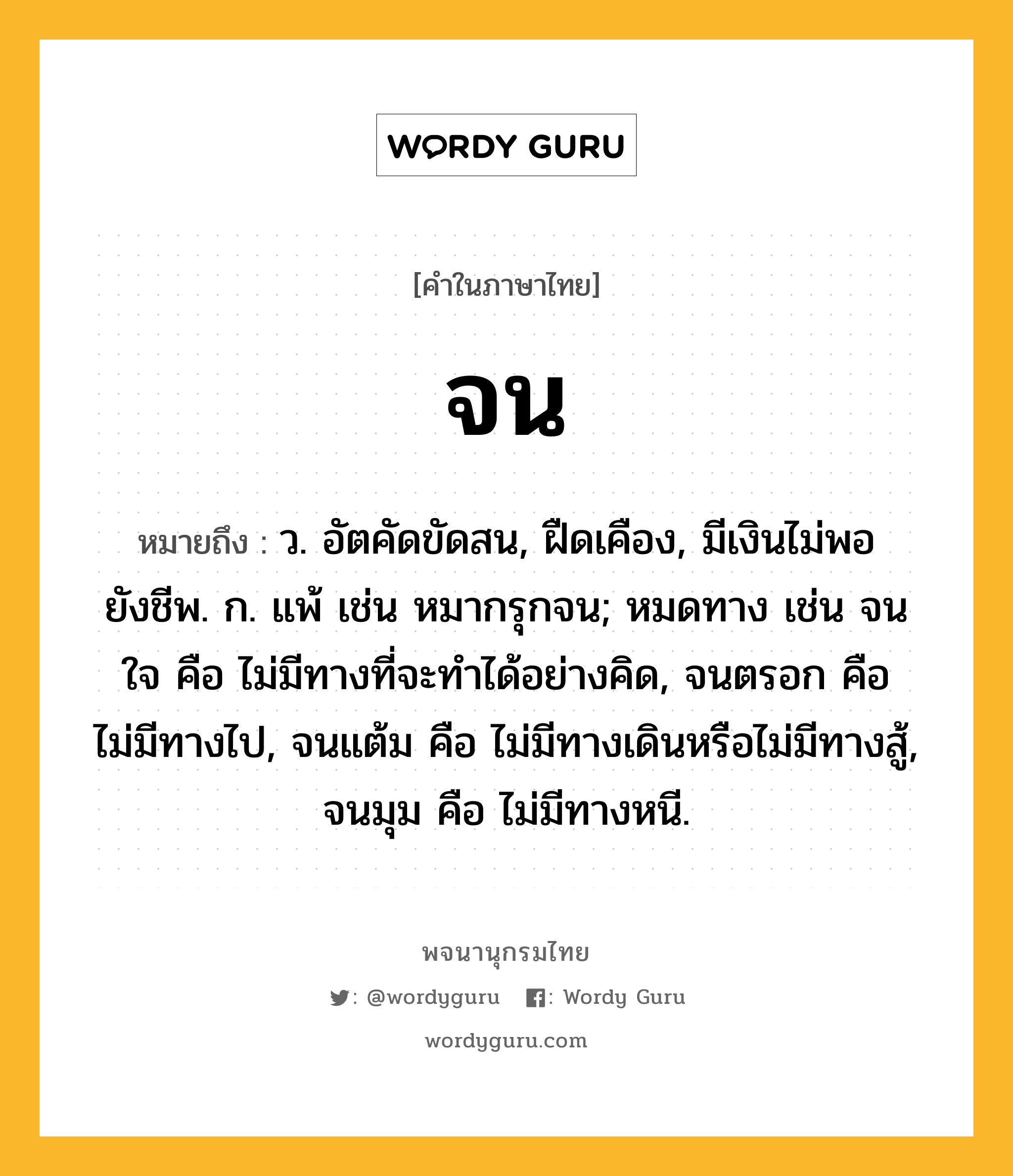 จน หมายถึงอะไร?, คำในภาษาไทย จน หมายถึง ว. อัตคัดขัดสน, ฝืดเคือง, มีเงินไม่พอยังชีพ. ก. แพ้ เช่น หมากรุกจน; หมดทาง เช่น จนใจ คือ ไม่มีทางที่จะทําได้อย่างคิด, จนตรอก คือ ไม่มีทางไป, จนแต้ม คือ ไม่มีทางเดินหรือไม่มีทางสู้, จนมุม คือ ไม่มีทางหนี.