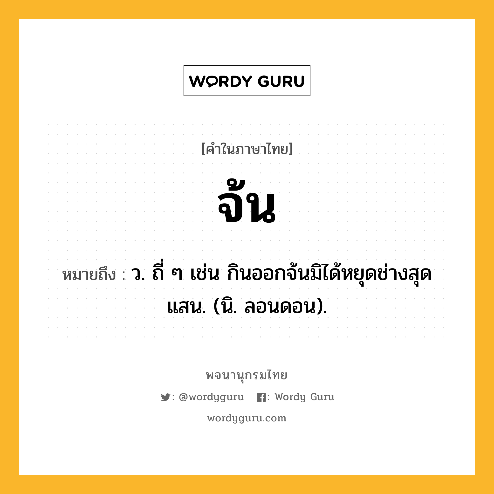 จ้น หมายถึงอะไร?, คำในภาษาไทย จ้น หมายถึง ว. ถี่ ๆ เช่น กินออกจ้นมิได้หยุดช่างสุดแสน. (นิ. ลอนดอน).