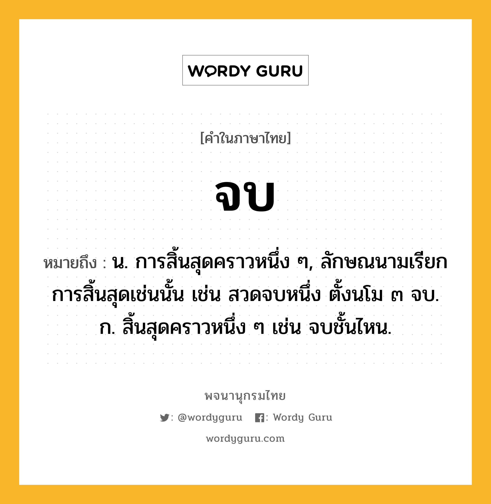 จบ หมายถึงอะไร?, คำในภาษาไทย จบ หมายถึง น. การสิ้นสุดคราวหนึ่ง ๆ, ลักษณนามเรียกการสิ้นสุดเช่นนั้น เช่น สวดจบหนึ่ง ตั้งนโม ๓ จบ. ก. สิ้นสุดคราวหนึ่ง ๆ เช่น จบชั้นไหน.