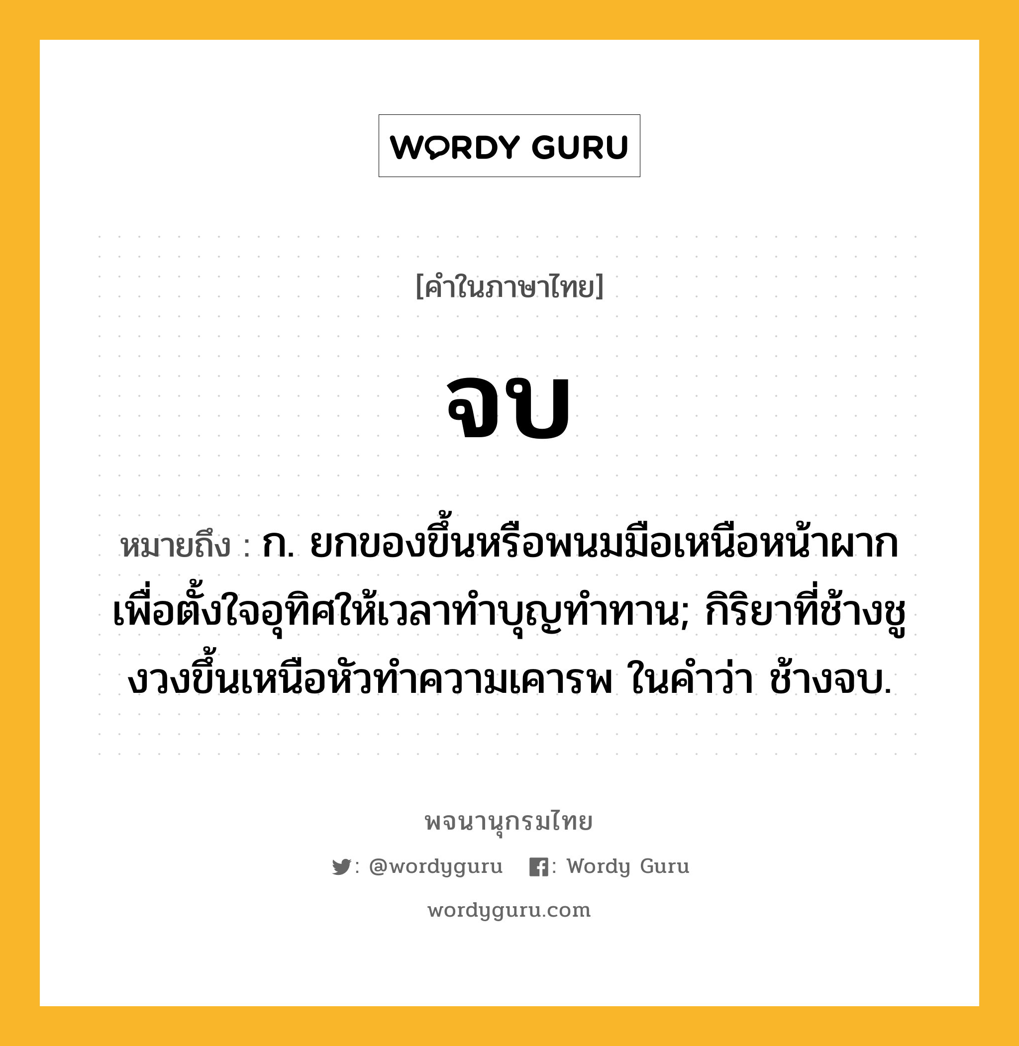 จบ หมายถึงอะไร?, คำในภาษาไทย จบ หมายถึง ก. ยกของขึ้นหรือพนมมือเหนือหน้าผากเพื่อตั้งใจอุทิศให้เวลาทำบุญทำทาน; กิริยาที่ช้างชูงวงขึ้นเหนือหัวทําความเคารพ ในคำว่า ช้างจบ.