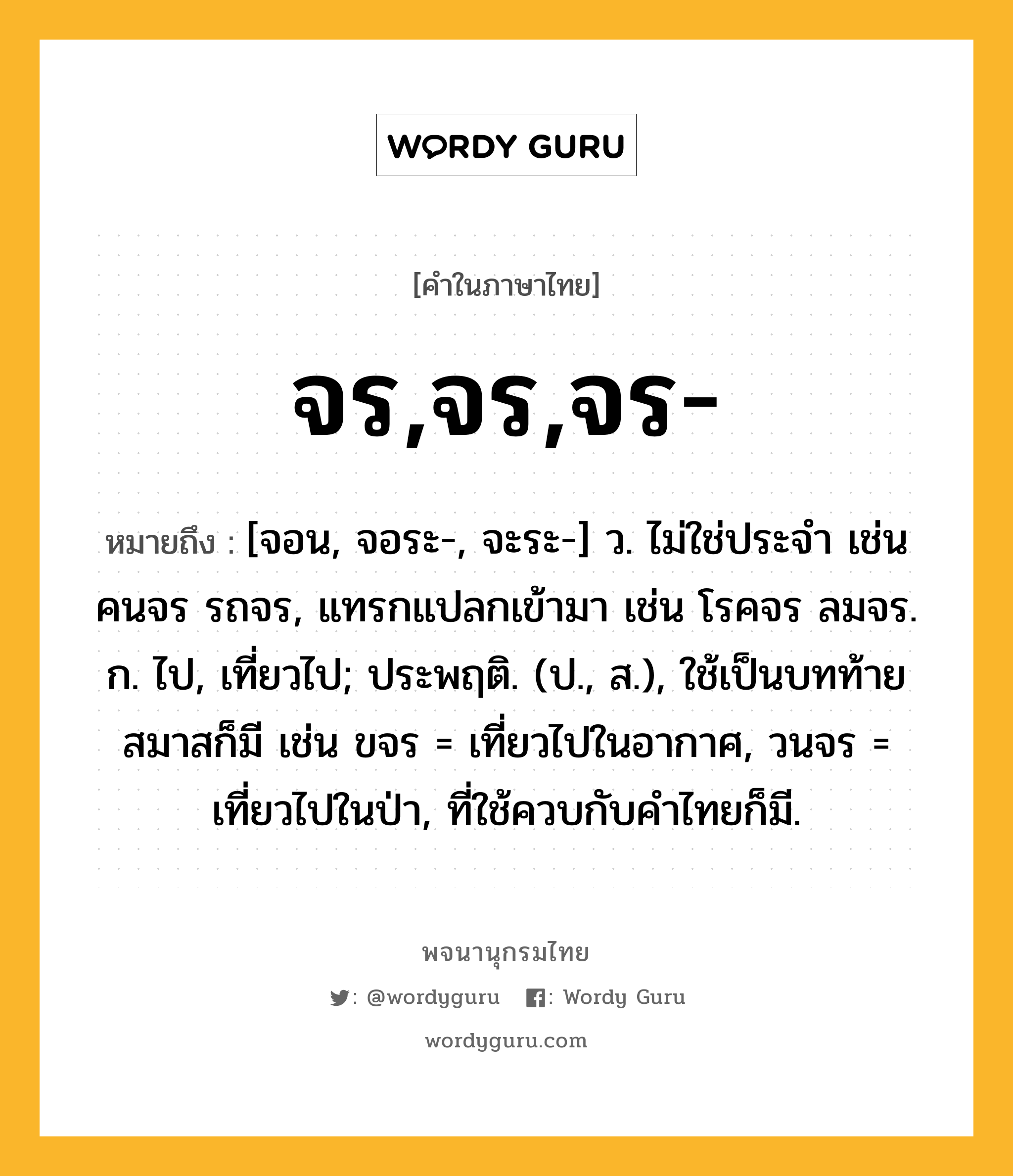 จร,จร,จร- หมายถึงอะไร?, คำในภาษาไทย จร,จร,จร- หมายถึง [จอน, จอระ-, จะระ-] ว. ไม่ใช่ประจํา เช่น คนจร รถจร, แทรกแปลกเข้ามา เช่น โรคจร ลมจร. ก. ไป, เที่ยวไป; ประพฤติ. (ป., ส.), ใช้เป็นบทท้ายสมาสก็มี เช่น ขจร = เที่ยวไปในอากาศ, วนจร = เที่ยวไปในป่า, ที่ใช้ควบกับคําไทยก็มี.