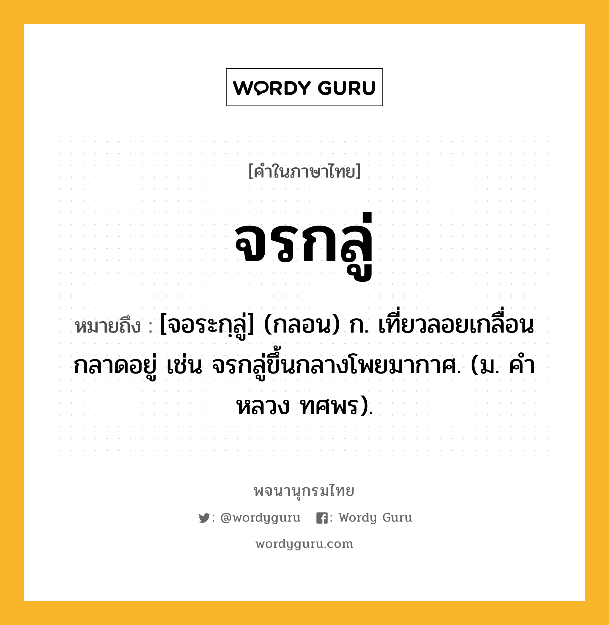 จรกลู่ หมายถึงอะไร?, คำในภาษาไทย จรกลู่ หมายถึง [จอระกฺลู่] (กลอน) ก. เที่ยวลอยเกลื่อนกลาดอยู่ เช่น จรกลู่ขึ้นกลางโพยมากาศ. (ม. คําหลวง ทศพร).