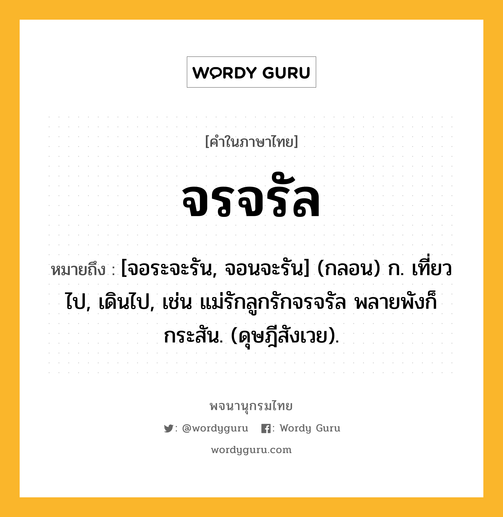 จรจรัล หมายถึงอะไร?, คำในภาษาไทย จรจรัล หมายถึง [จอระจะรัน, จอนจะรัน] (กลอน) ก. เที่ยวไป, เดินไป, เช่น แม่รักลูกรักจรจรัล พลายพังก็กระสัน. (ดุษฎีสังเวย).