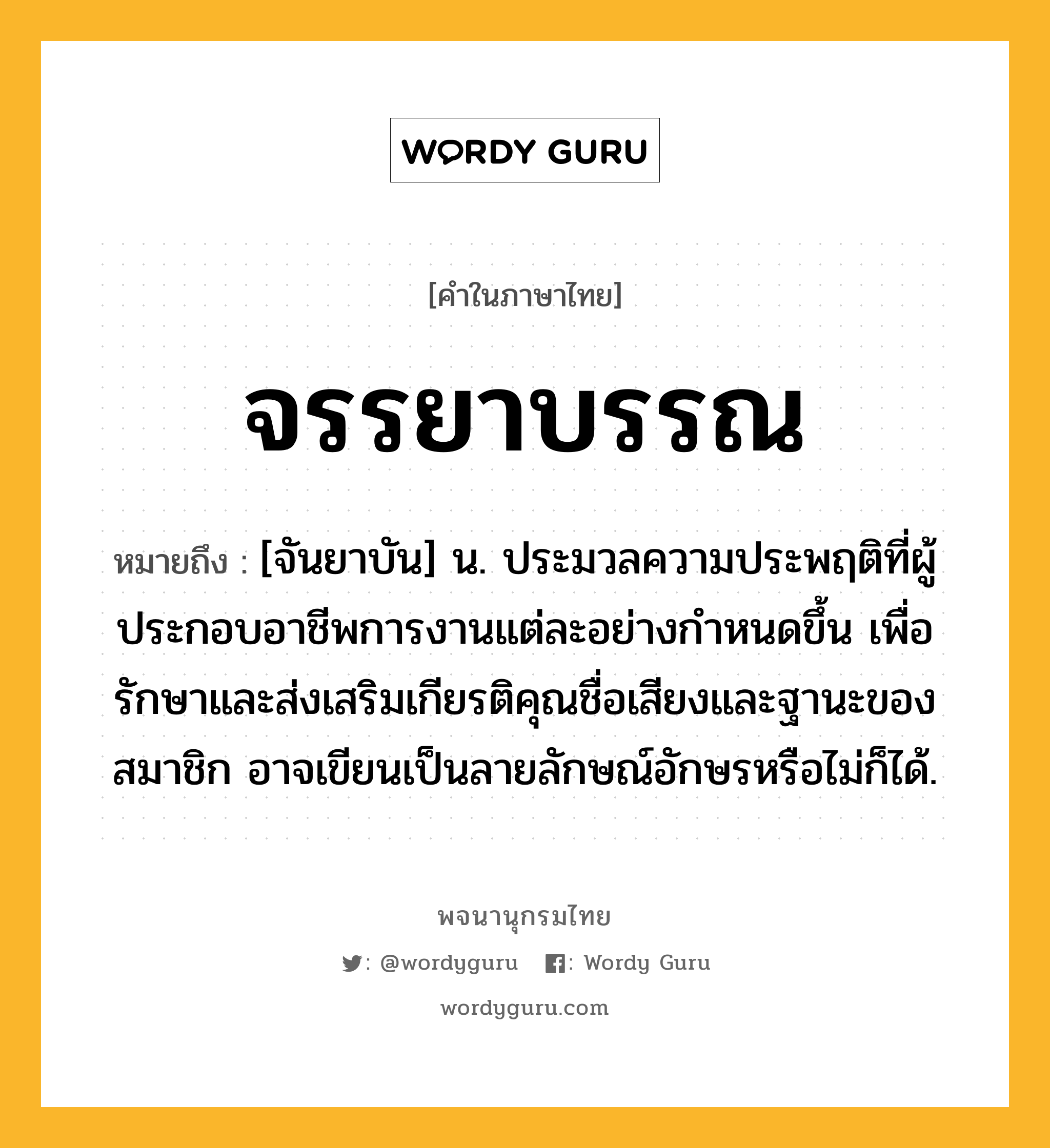 จรรยาบรรณ หมายถึงอะไร?, คำในภาษาไทย จรรยาบรรณ หมายถึง [จันยาบัน] น. ประมวลความประพฤติที่ผู้ประกอบอาชีพการงานแต่ละอย่างกําหนดขึ้น เพื่อรักษาและส่งเสริมเกียรติคุณชื่อเสียงและฐานะของสมาชิก อาจเขียนเป็นลายลักษณ์อักษรหรือไม่ก็ได้.