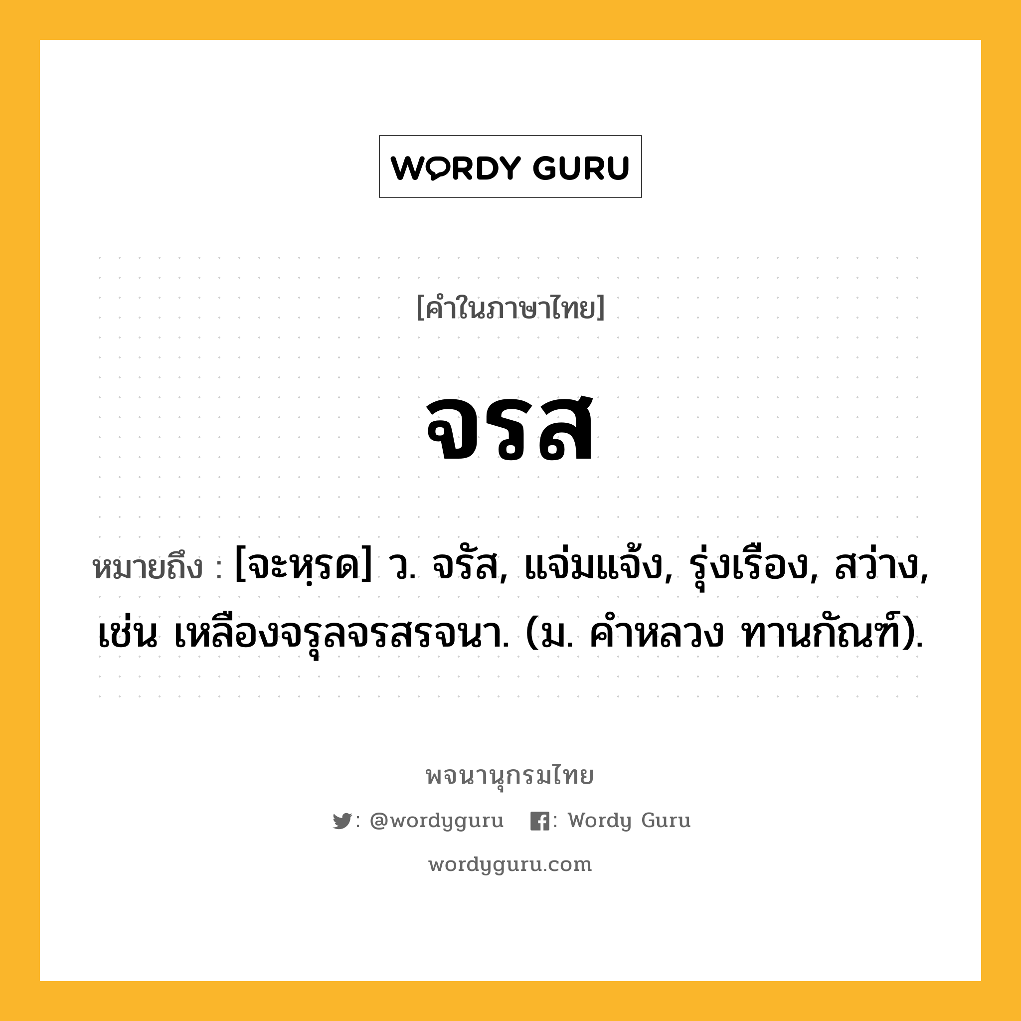 จรส ความหมาย หมายถึงอะไร?, คำในภาษาไทย จรส หมายถึง [จะหฺรด] ว. จรัส, แจ่มแจ้ง, รุ่งเรือง, สว่าง, เช่น เหลืองจรุลจรสรจนา. (ม. คําหลวง ทานกัณฑ์).