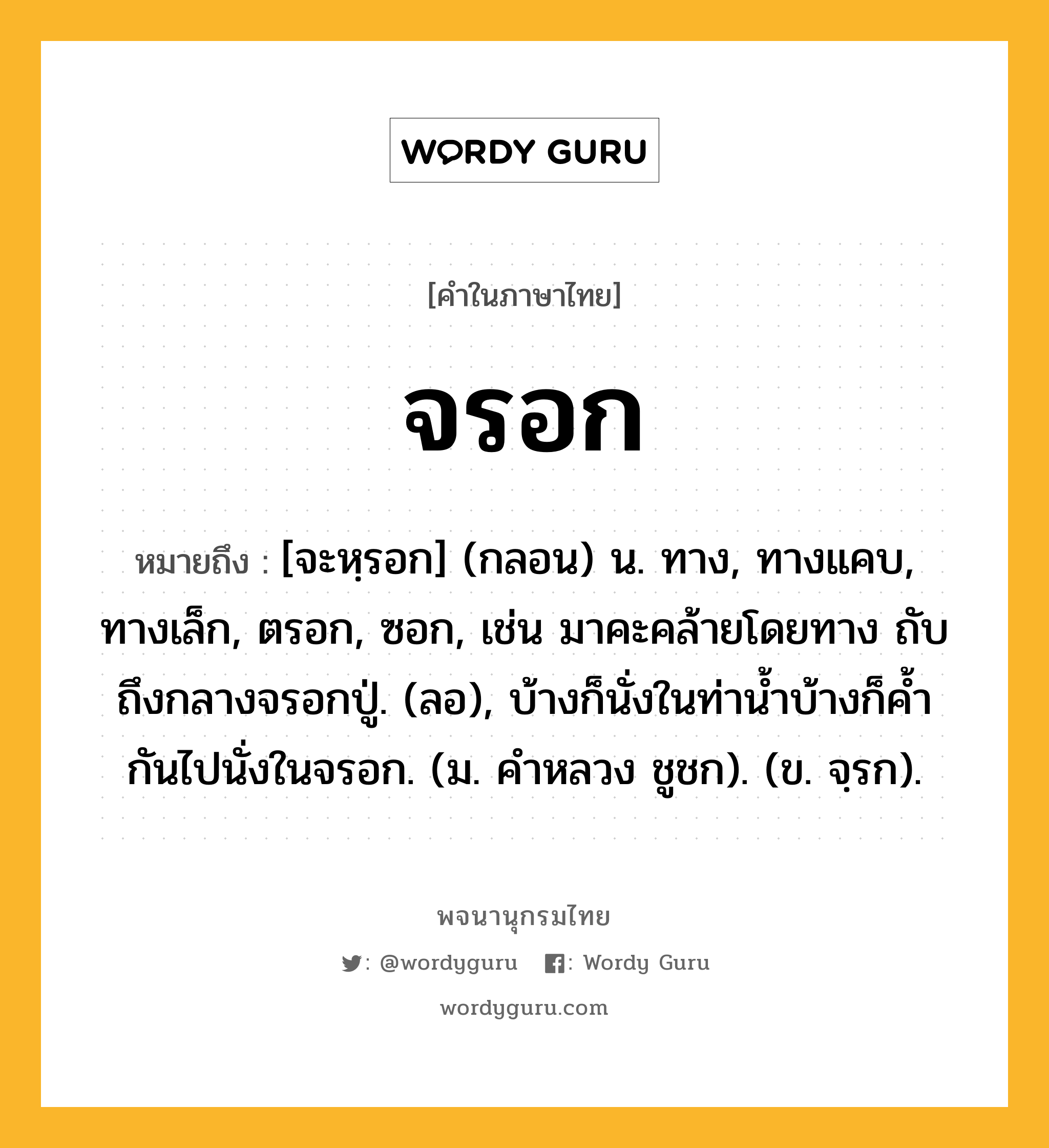 จรอก หมายถึงอะไร?, คำในภาษาไทย จรอก หมายถึง [จะหฺรอก] (กลอน) น. ทาง, ทางแคบ, ทางเล็ก, ตรอก, ซอก, เช่น มาคะคล้ายโดยทาง ถับถึงกลางจรอกปู่. (ลอ), บ้างก็นั่งในท่าน้ำบ้างก็ค้ำกันไปนั่งในจรอก. (ม. คำหลวง ชูชก). (ข. จฺรก).