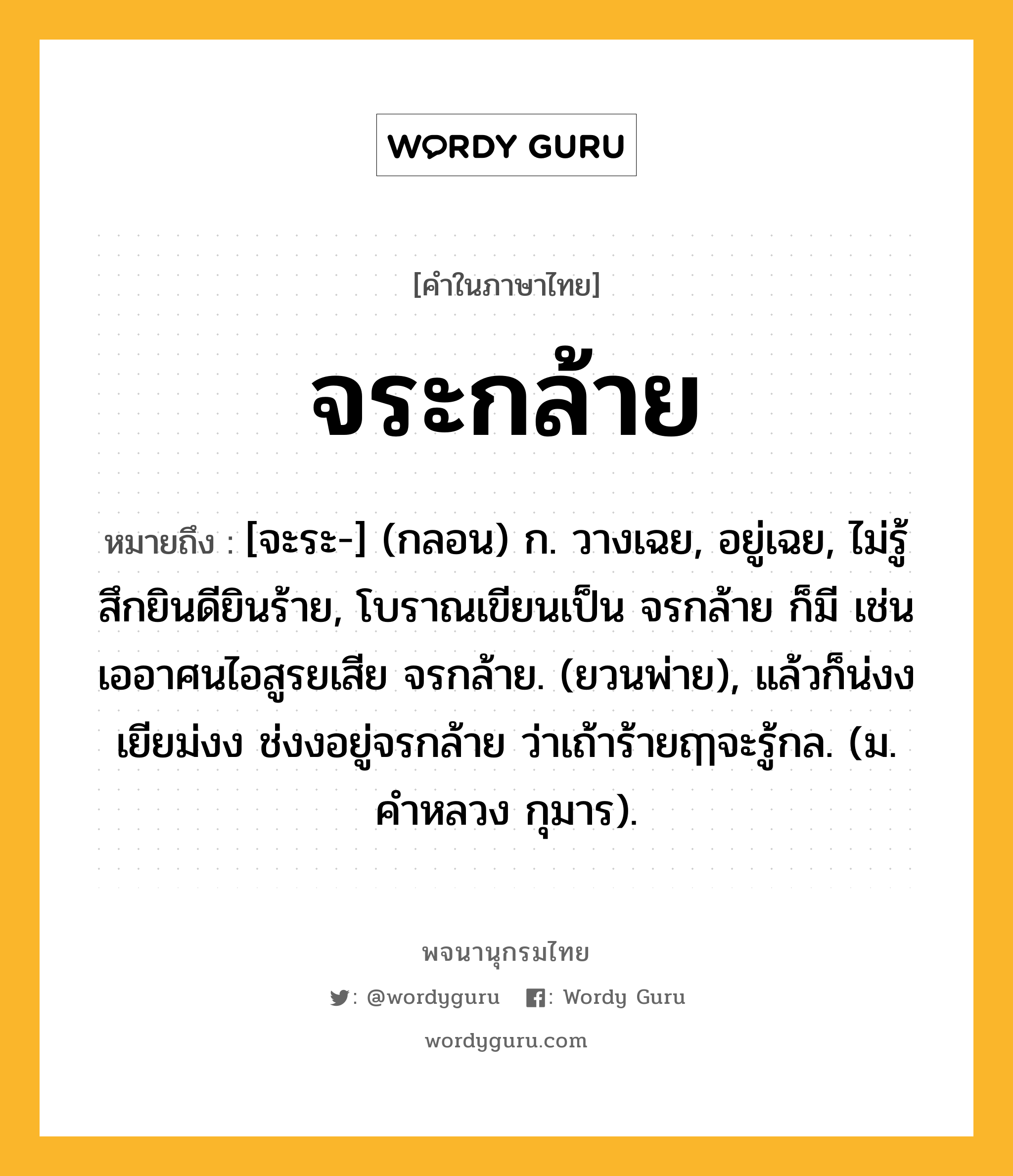 จระกล้าย หมายถึงอะไร?, คำในภาษาไทย จระกล้าย หมายถึง [จะระ-] (กลอน) ก. วางเฉย, อยู่เฉย, ไม่รู้สึกยินดียินร้าย, โบราณเขียนเป็น จรกล้าย ก็มี เช่น เออาศนไอสูรยเสีย จรกล้าย. (ยวนพ่าย), แล้วก็น่งงเยียม่งง ช่งงอยู่จรกล้าย ว่าเถ้าร้ายฤๅจะรู้กล. (ม. คำหลวง กุมาร).