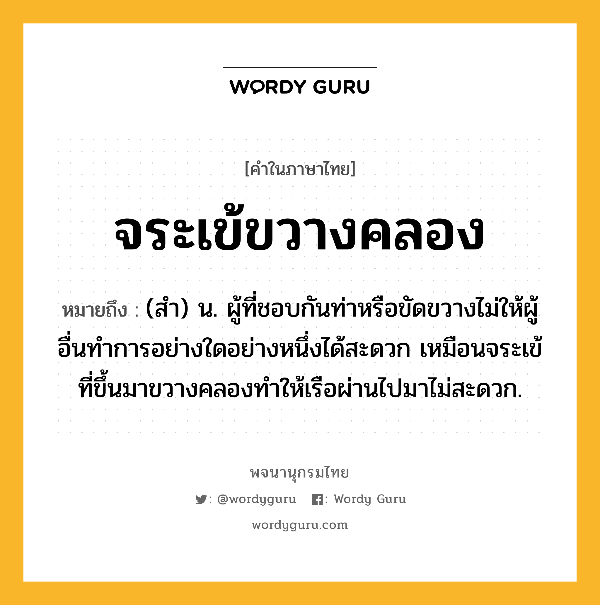 จระเข้ขวางคลอง หมายถึงอะไร?, คำในภาษาไทย จระเข้ขวางคลอง หมายถึง (สำ) น. ผู้ที่ชอบกันท่าหรือขัดขวางไม่ให้ผู้อื่นทำการอย่างใดอย่างหนึ่งได้สะดวก เหมือนจระเข้ที่ขึ้นมาขวางคลองทำให้เรือผ่านไปมาไม่สะดวก.