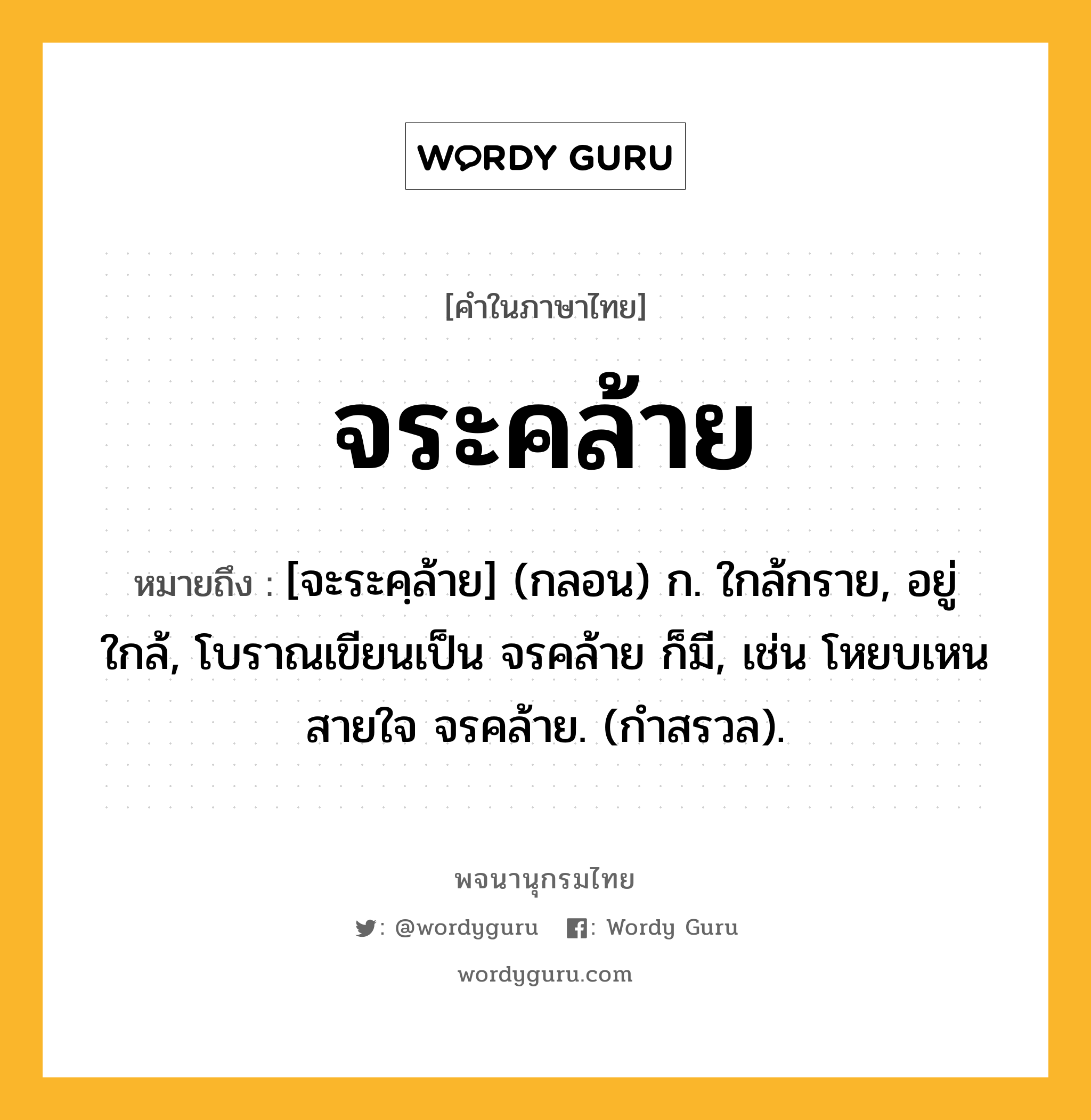 จระคล้าย หมายถึงอะไร?, คำในภาษาไทย จระคล้าย หมายถึง [จะระคฺล้าย] (กลอน) ก. ใกล้กราย, อยู่ใกล้, โบราณเขียนเป็น จรคล้าย ก็มี, เช่น โหยบเหนสายใจ จรคล้าย. (กำสรวล).