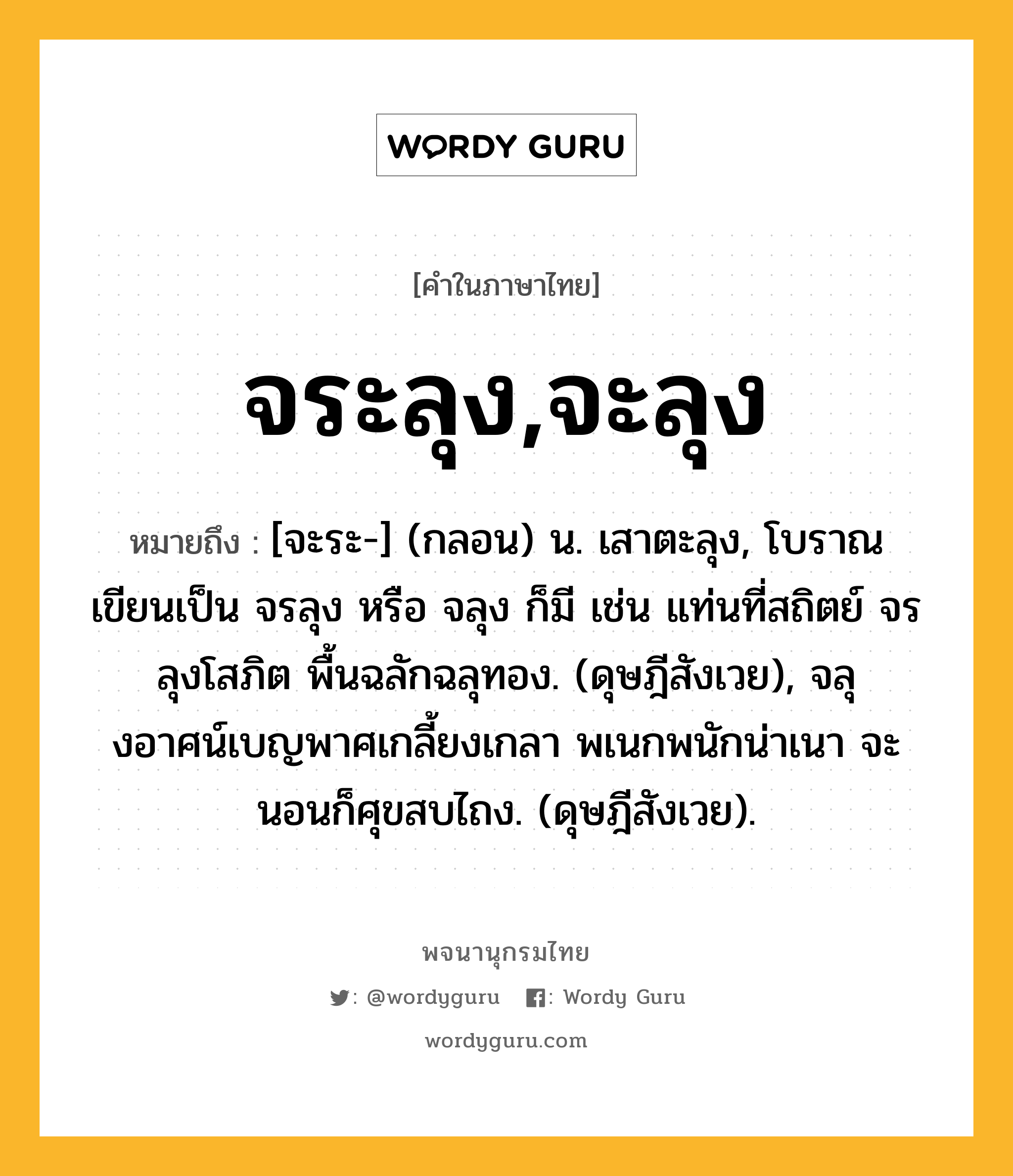 จระลุง,จะลุง หมายถึงอะไร?, คำในภาษาไทย จระลุง,จะลุง หมายถึง [จะระ-] (กลอน) น. เสาตะลุง, โบราณเขียนเป็น จรลุง หรือ จลุง ก็มี เช่น แท่นที่สถิตย์ จรลุงโสภิต พื้นฉลักฉลุทอง. (ดุษฎีสังเวย), จลุงอาศน์เบญพาศเกลี้ยงเกลา พเนกพนักน่าเนา จะนอนก็ศุขสบไถง. (ดุษฎีสังเวย).