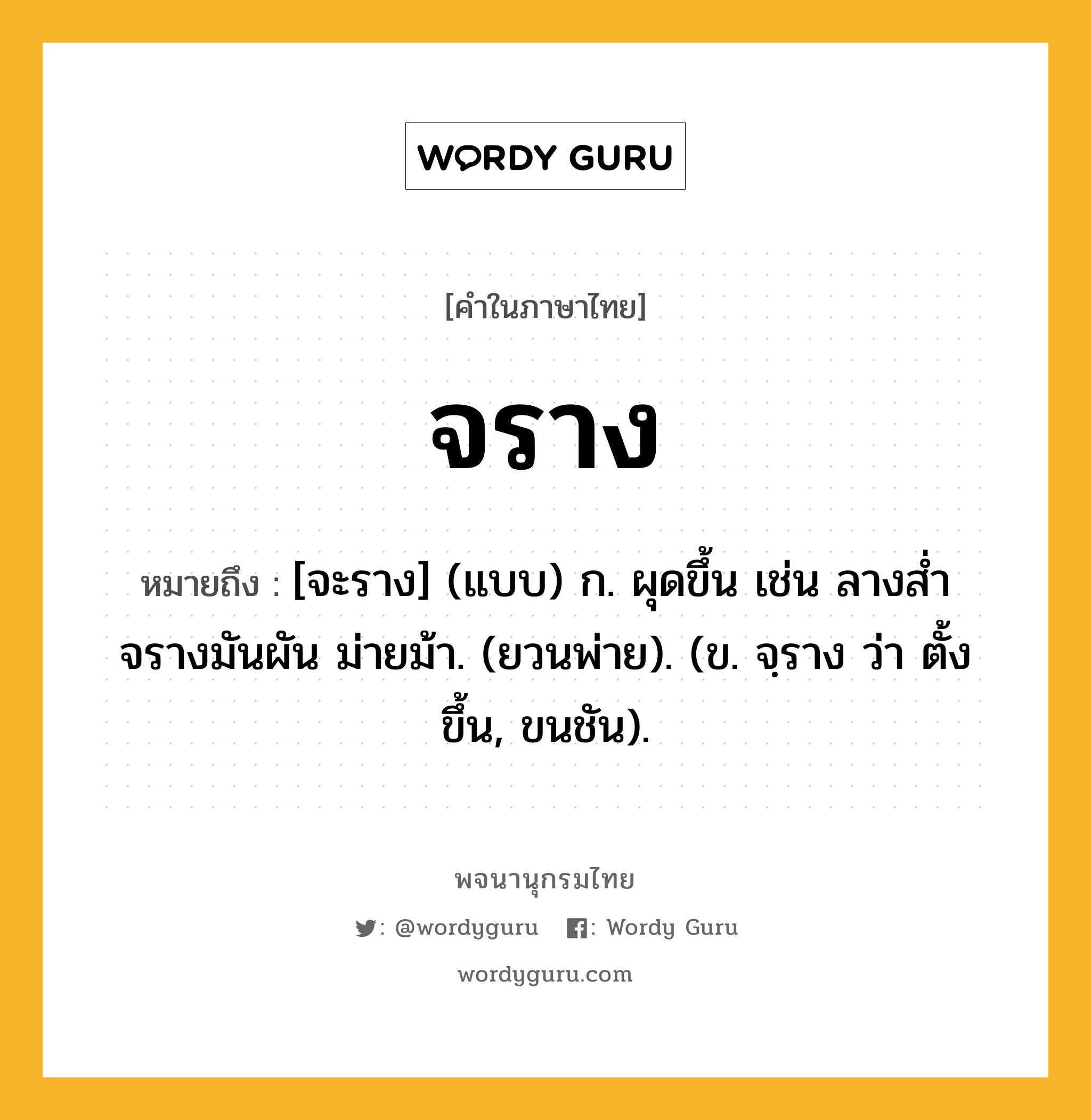 จราง หมายถึงอะไร?, คำในภาษาไทย จราง หมายถึง [จะราง] (แบบ) ก. ผุดขึ้น เช่น ลางส่ำจรางมันผัน ม่ายม้า. (ยวนพ่าย). (ข. จฺราง ว่า ตั้งขึ้น, ขนชัน).