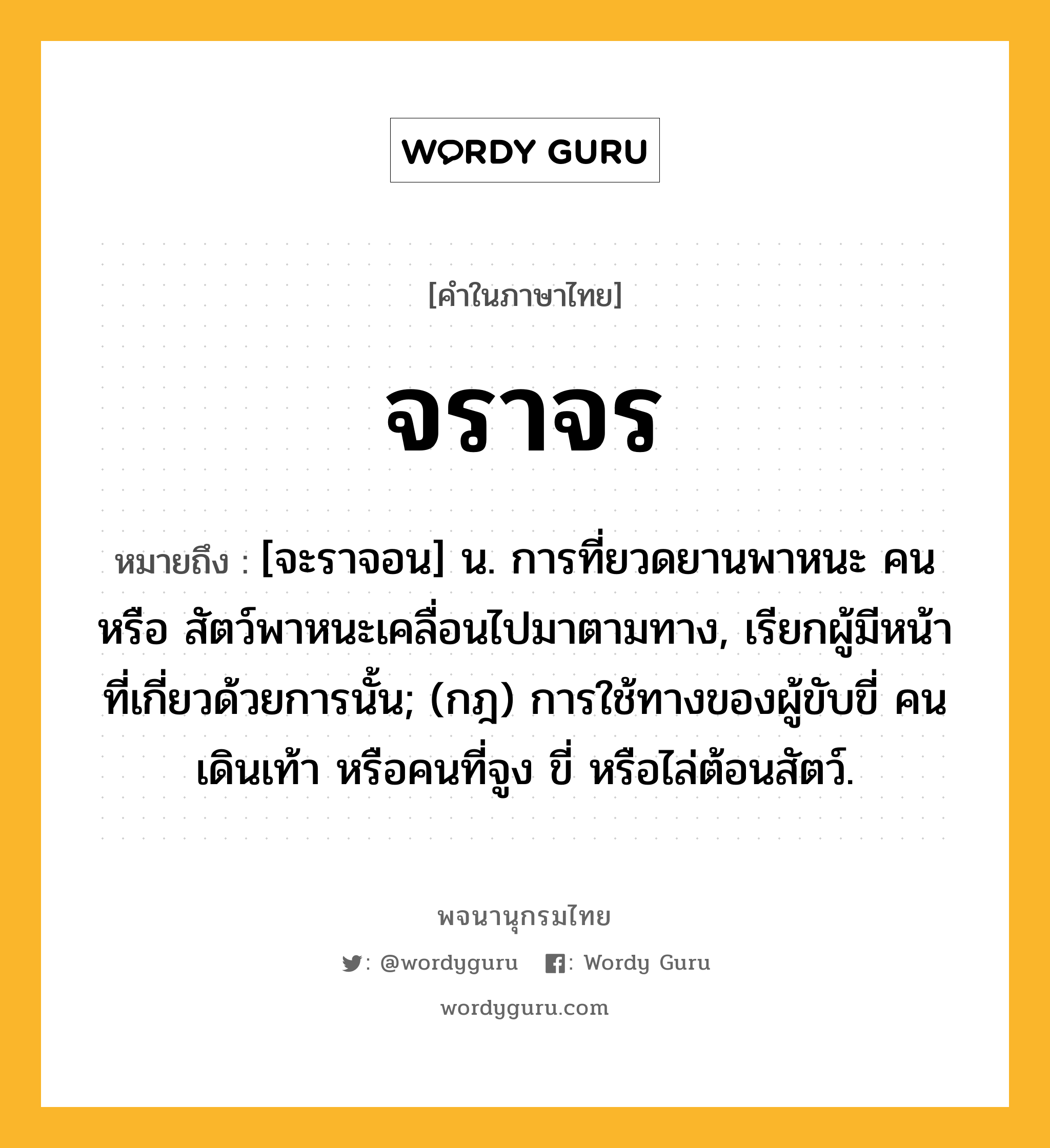 จราจร หมายถึงอะไร?, คำในภาษาไทย จราจร หมายถึง [จะราจอน] น. การที่ยวดยานพาหนะ คน หรือ สัตว์พาหนะเคลื่อนไปมาตามทาง, เรียกผู้มีหน้าที่เกี่ยวด้วยการนั้น; (กฎ) การใช้ทางของผู้ขับขี่ คนเดินเท้า หรือคนที่จูง ขี่ หรือไล่ต้อนสัตว์.