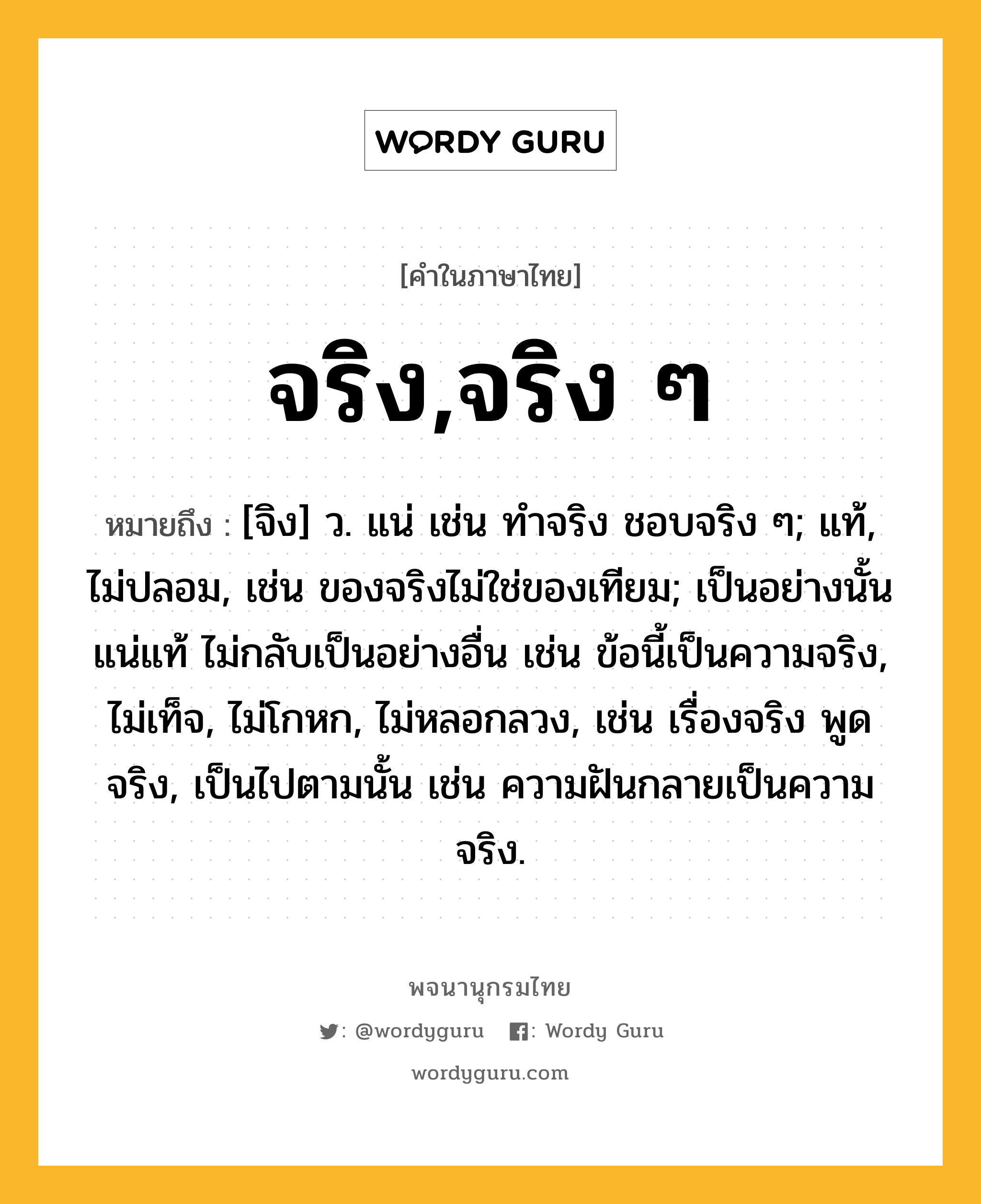 จริง,จริง ๆ หมายถึงอะไร?, คำในภาษาไทย จริง,จริง ๆ หมายถึง [จิง] ว. แน่ เช่น ทําจริง ชอบจริง ๆ; แท้, ไม่ปลอม, เช่น ของจริงไม่ใช่ของเทียม; เป็นอย่างนั้นแน่แท้ ไม่กลับเป็นอย่างอื่น เช่น ข้อนี้เป็นความจริง, ไม่เท็จ, ไม่โกหก, ไม่หลอกลวง, เช่น เรื่องจริง พูดจริง, เป็นไปตามนั้น เช่น ความฝันกลายเป็นความจริง.