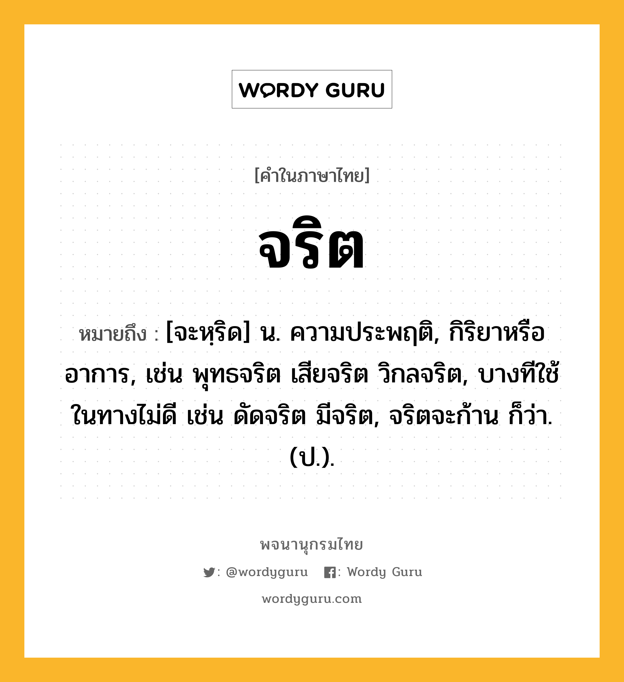 จริต หมายถึงอะไร?, คำในภาษาไทย จริต หมายถึง [จะหฺริด] น. ความประพฤติ, กิริยาหรืออาการ, เช่น พุทธจริต เสียจริต วิกลจริต, บางทีใช้ในทางไม่ดี เช่น ดัดจริต มีจริต, จริตจะก้าน ก็ว่า. (ป.).