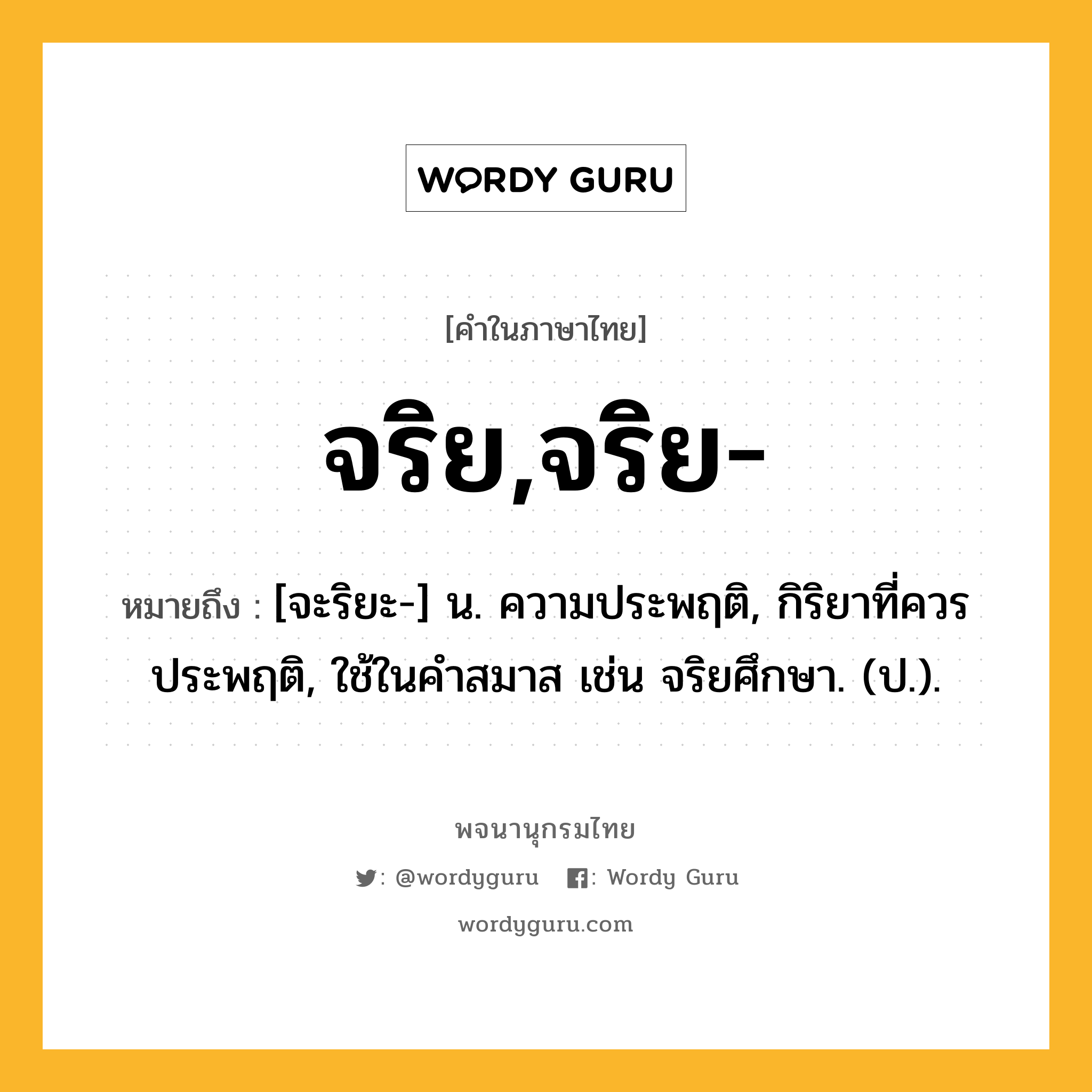 จริย,จริย- หมายถึงอะไร?, คำในภาษาไทย จริย,จริย- หมายถึง [จะริยะ-] น. ความประพฤติ, กิริยาที่ควรประพฤติ, ใช้ในคำสมาส เช่น จริยศึกษา. (ป.).