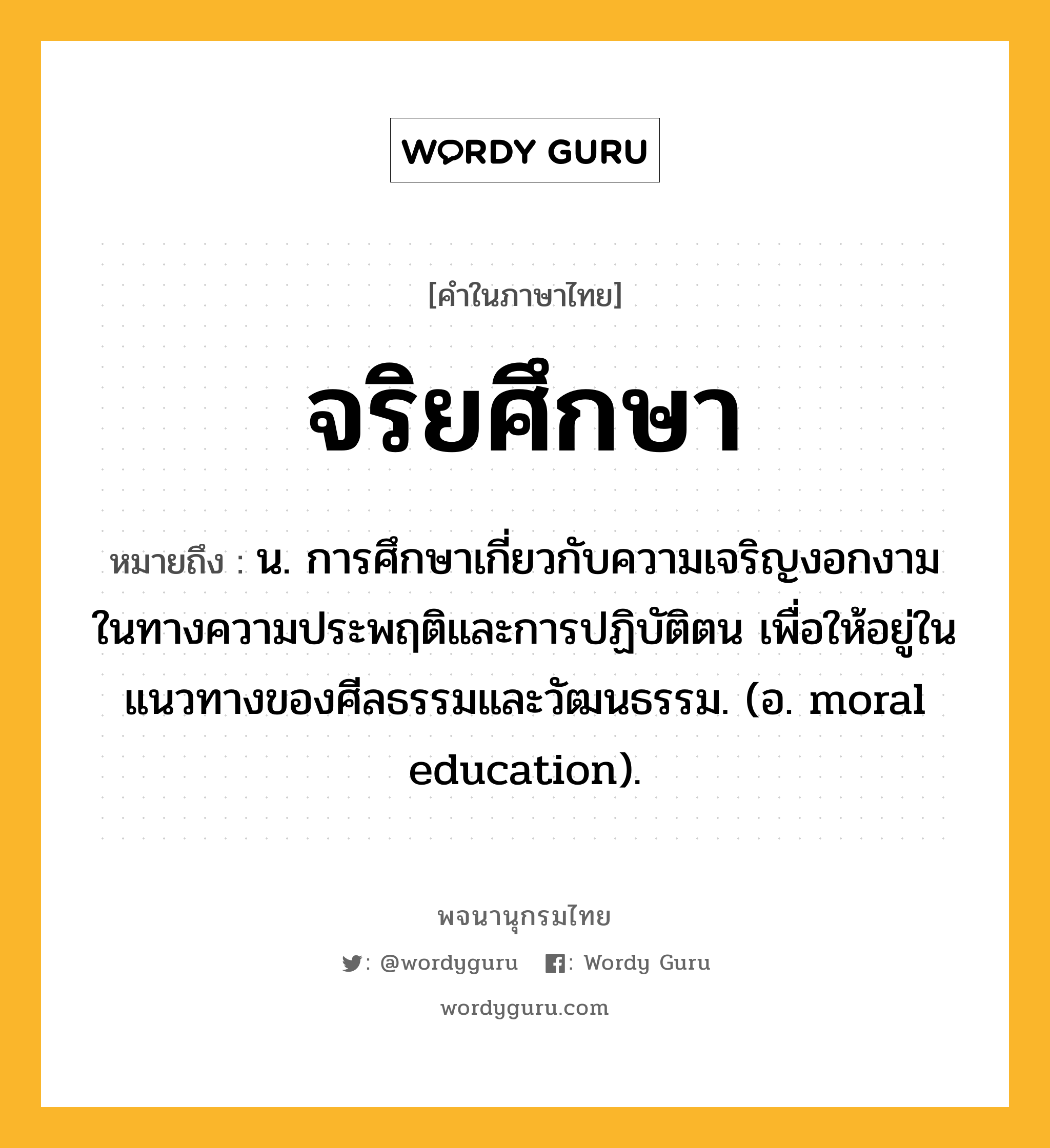 จริยศึกษา หมายถึงอะไร?, คำในภาษาไทย จริยศึกษา หมายถึง น. การศึกษาเกี่ยวกับความเจริญงอกงามในทางความประพฤติและการปฏิบัติตน เพื่อให้อยู่ในแนวทางของศีลธรรมและวัฒนธรรม. (อ. moral education).