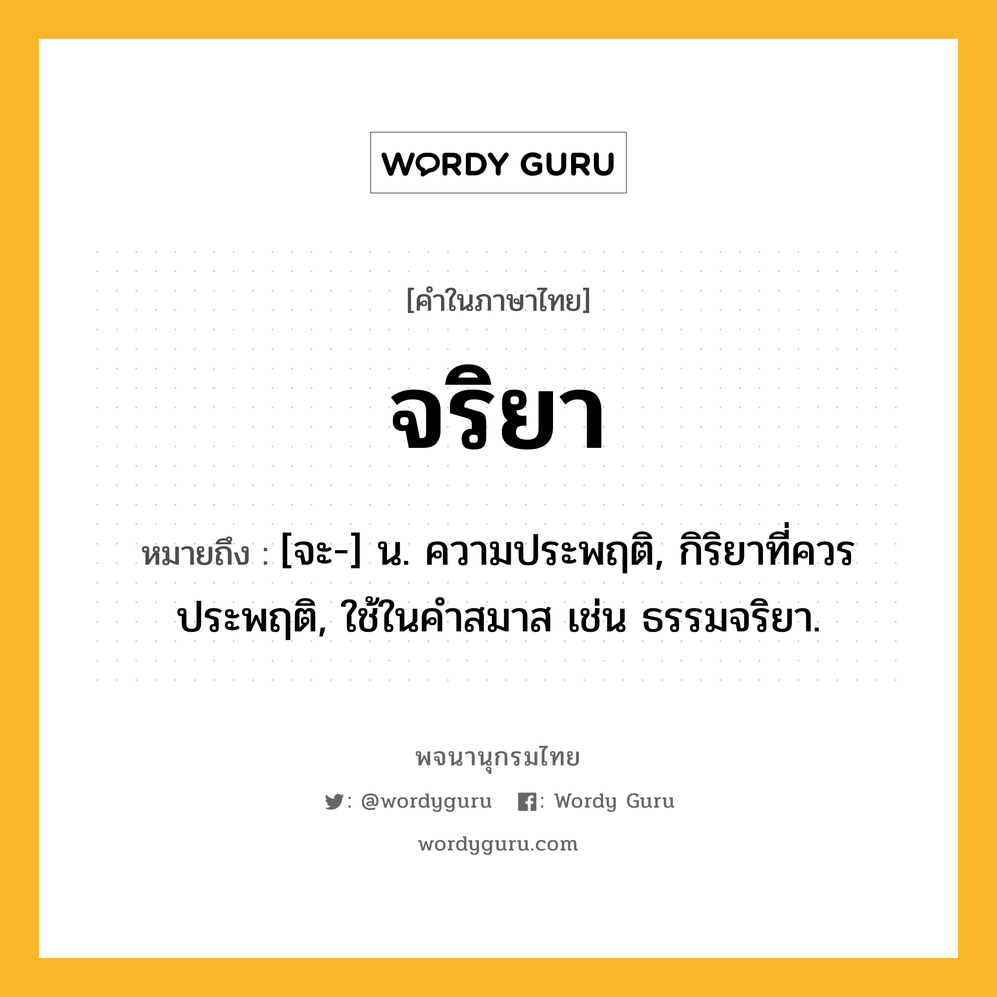 จริยา หมายถึงอะไร?, คำในภาษาไทย จริยา หมายถึง [จะ-] น. ความประพฤติ, กิริยาที่ควรประพฤติ, ใช้ในคําสมาส เช่น ธรรมจริยา.