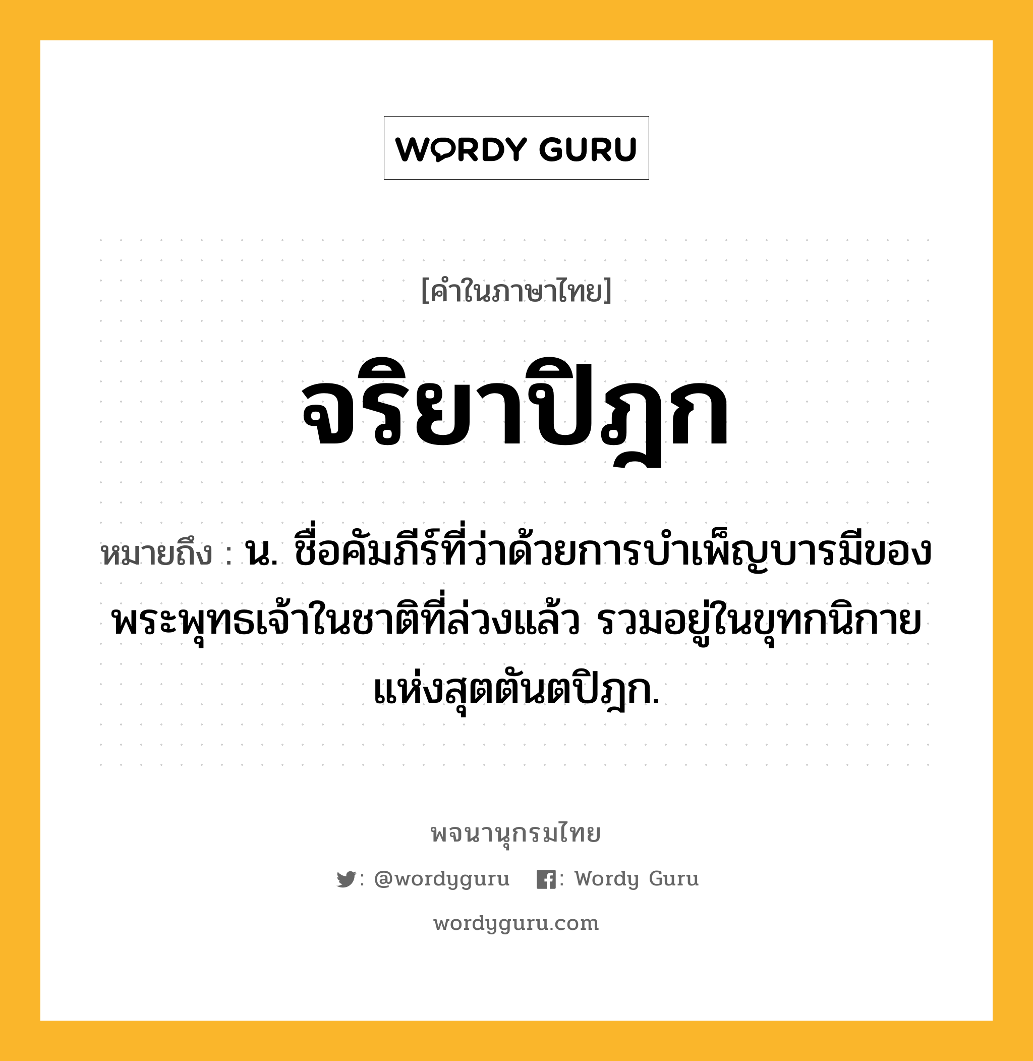 จริยาปิฎก หมายถึงอะไร?, คำในภาษาไทย จริยาปิฎก หมายถึง น. ชื่อคัมภีร์ที่ว่าด้วยการบําเพ็ญบารมีของพระพุทธเจ้าในชาติที่ล่วงแล้ว รวมอยู่ในขุทกนิกายแห่งสุตตันตปิฎก.