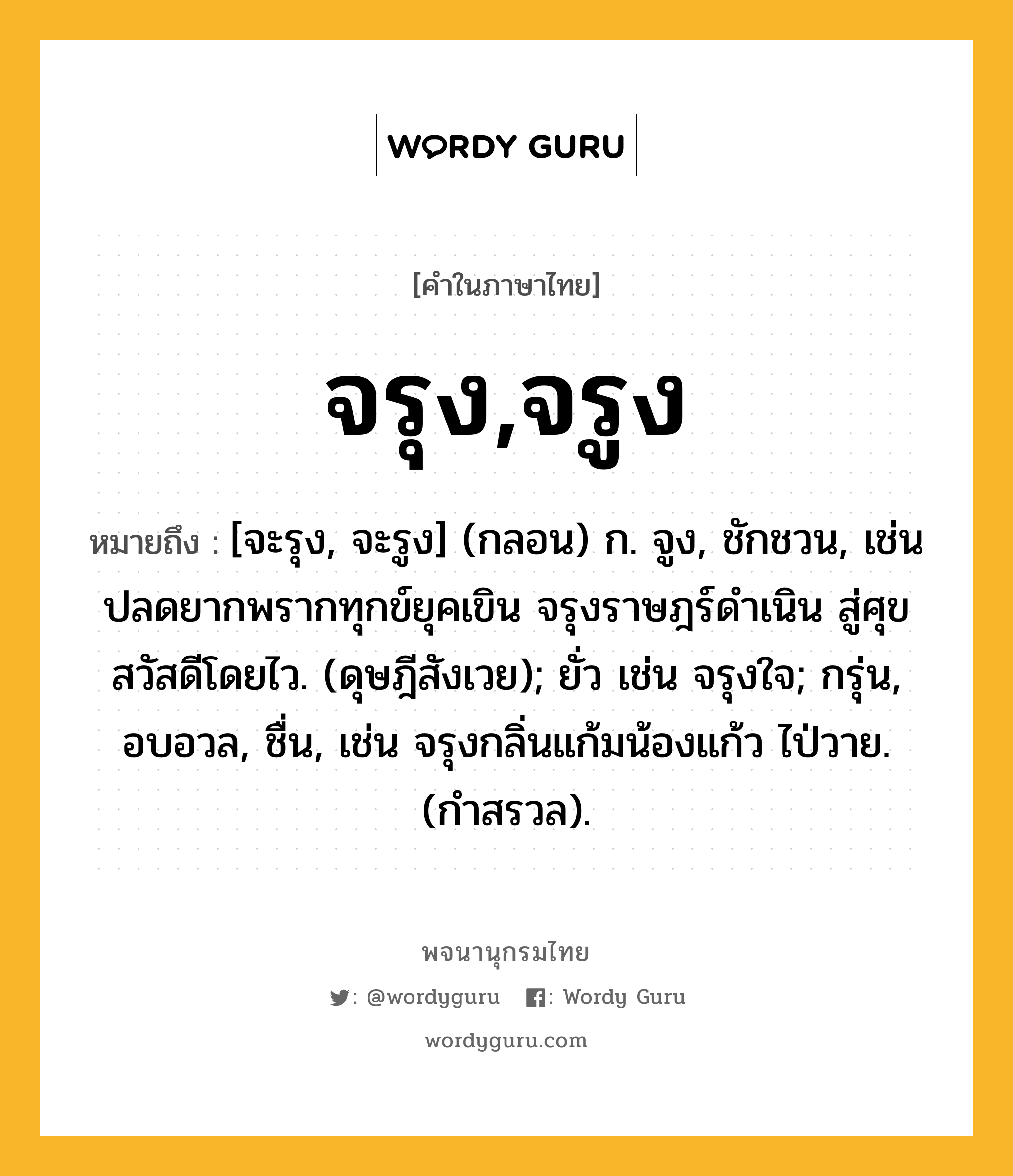 จรุง,จรูง หมายถึงอะไร?, คำในภาษาไทย จรุง,จรูง หมายถึง [จะรุง, จะรูง] (กลอน) ก. จูง, ชักชวน, เช่น ปลดยากพรากทุกข์ยุคเขิน จรุงราษฎร์ดำเนิน สู่ศุขสวัสดีโดยไว. (ดุษฎีสังเวย); ยั่ว เช่น จรุงใจ; กรุ่น, อบอวล, ชื่น, เช่น จรุงกลิ่นแก้มน้องแก้ว ไป่วาย. (กำสรวล).