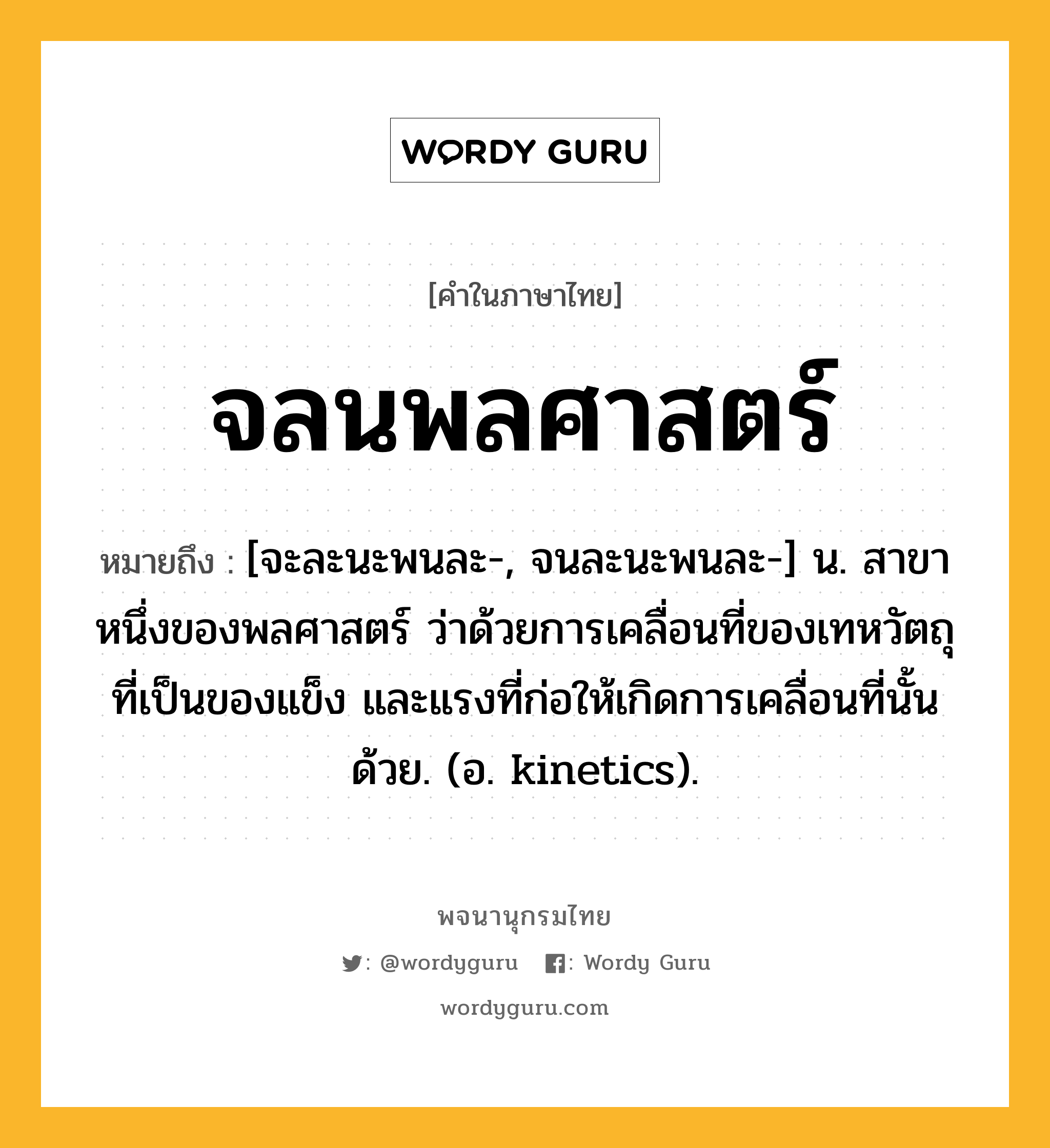 จลนพลศาสตร์ หมายถึงอะไร?, คำในภาษาไทย จลนพลศาสตร์ หมายถึง [จะละนะพนละ-, จนละนะพนละ-] น. สาขาหนึ่งของพลศาสตร์ ว่าด้วยการเคลื่อนที่ของเทหวัตถุที่เป็นของแข็ง และแรงที่ก่อให้เกิดการเคลื่อนที่นั้นด้วย. (อ. kinetics).