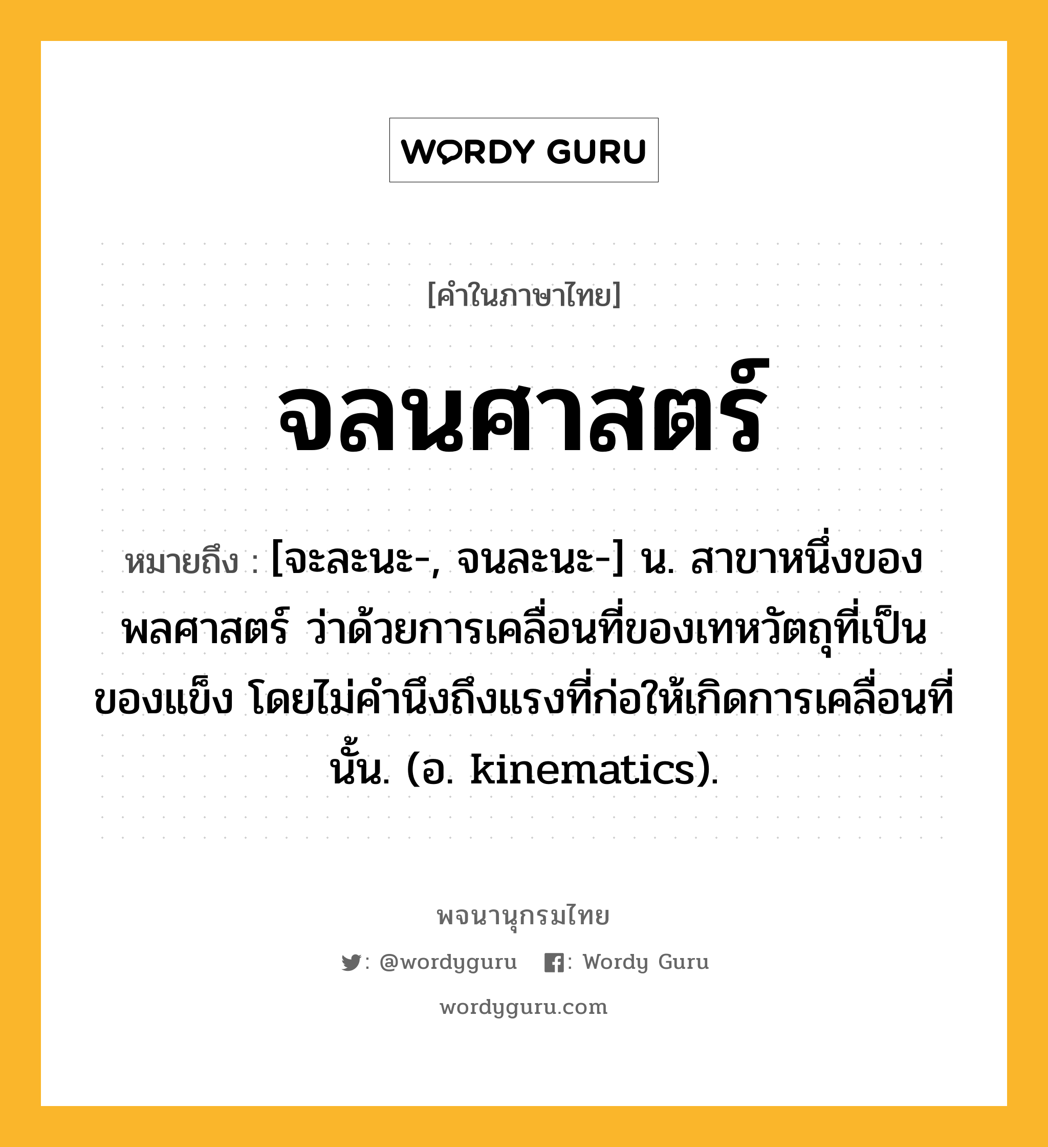 จลนศาสตร์ หมายถึงอะไร?, คำในภาษาไทย จลนศาสตร์ หมายถึง [จะละนะ-, จนละนะ-] น. สาขาหนึ่งของพลศาสตร์ ว่าด้วยการเคลื่อนที่ของเทหวัตถุที่เป็นของแข็ง โดยไม่คํานึงถึงแรงที่ก่อให้เกิดการเคลื่อนที่นั้น. (อ. kinematics).