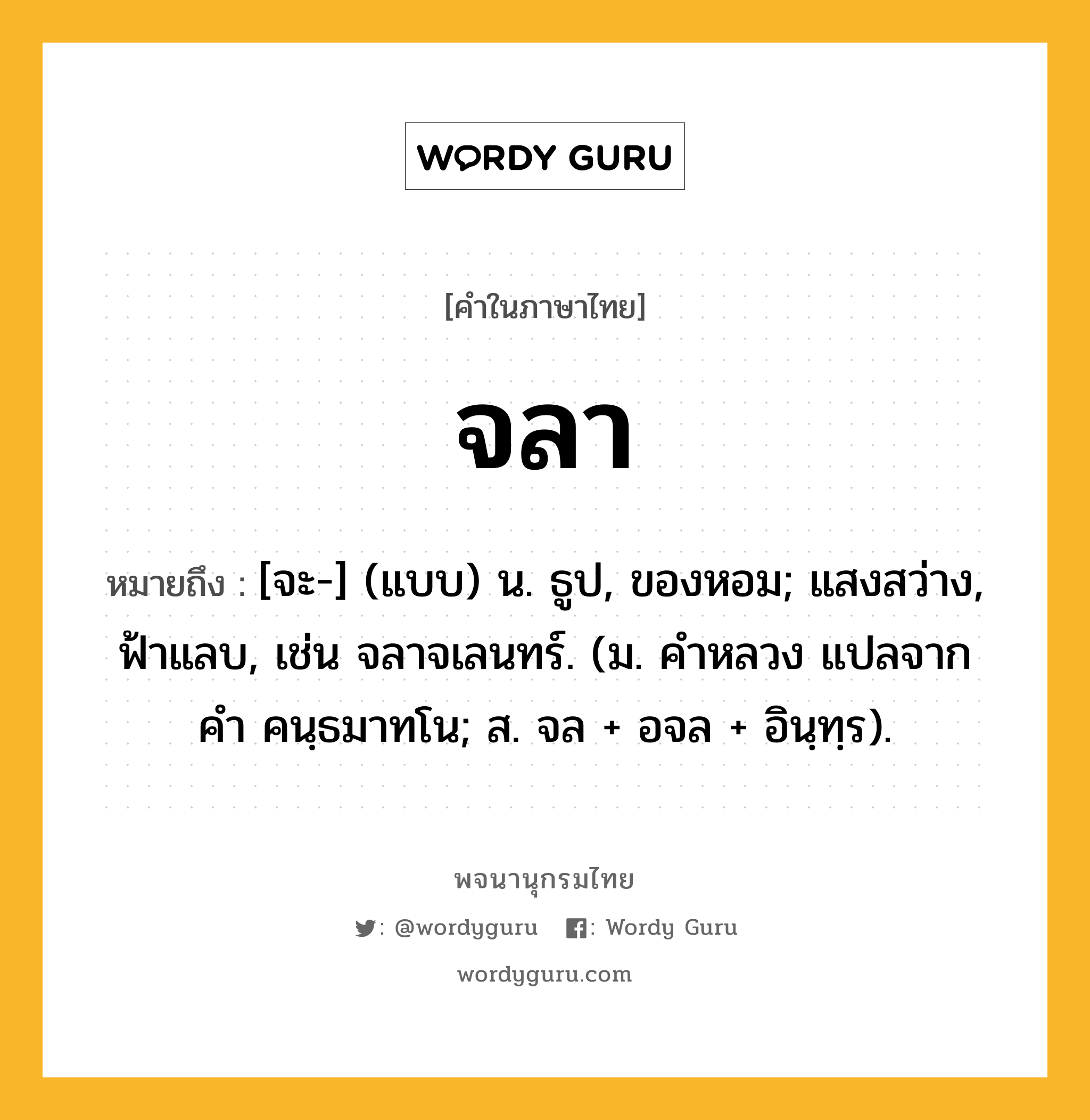 จลา หมายถึงอะไร?, คำในภาษาไทย จลา หมายถึง [จะ-] (แบบ) น. ธูป, ของหอม; แสงสว่าง, ฟ้าแลบ, เช่น จลาจเลนทร์. (ม. คําหลวง แปลจากคํา คนฺธมาทโน; ส. จล + อจล + อินฺทฺร).