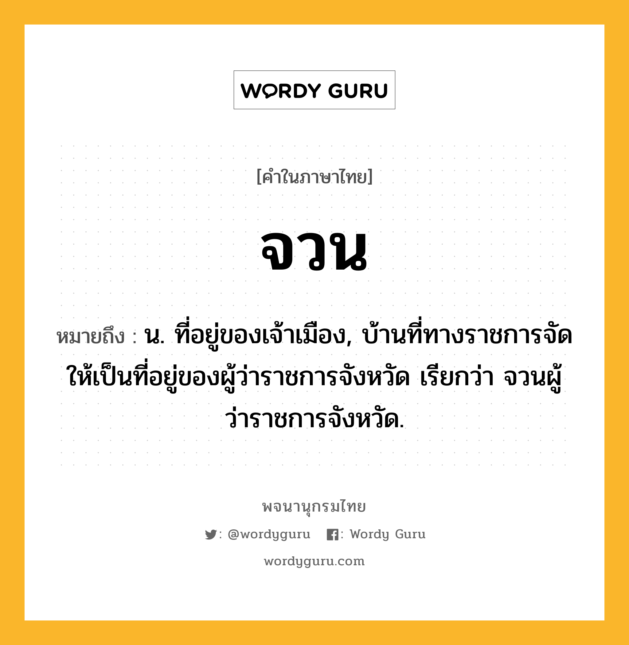 จวน หมายถึงอะไร?, คำในภาษาไทย จวน หมายถึง น. ที่อยู่ของเจ้าเมือง, บ้านที่ทางราชการจัดให้เป็นที่อยู่ของผู้ว่าราชการจังหวัด เรียกว่า จวนผู้ว่าราชการจังหวัด.