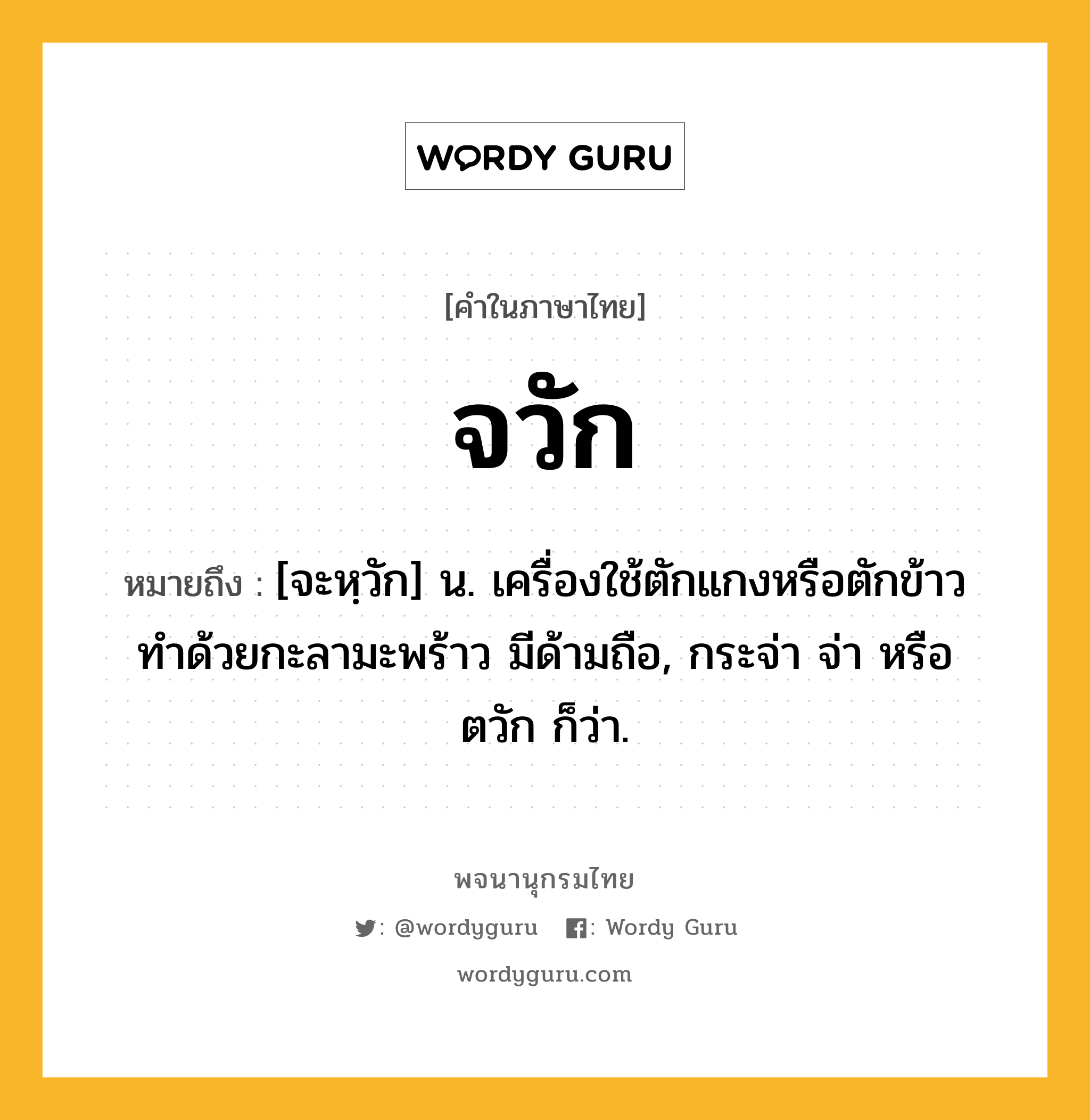 จวัก หมายถึงอะไร?, คำในภาษาไทย จวัก หมายถึง [จะหฺวัก] น. เครื่องใช้ตักแกงหรือตักข้าว ทําด้วยกะลามะพร้าว มีด้ามถือ, กระจ่า จ่า หรือ ตวัก ก็ว่า.