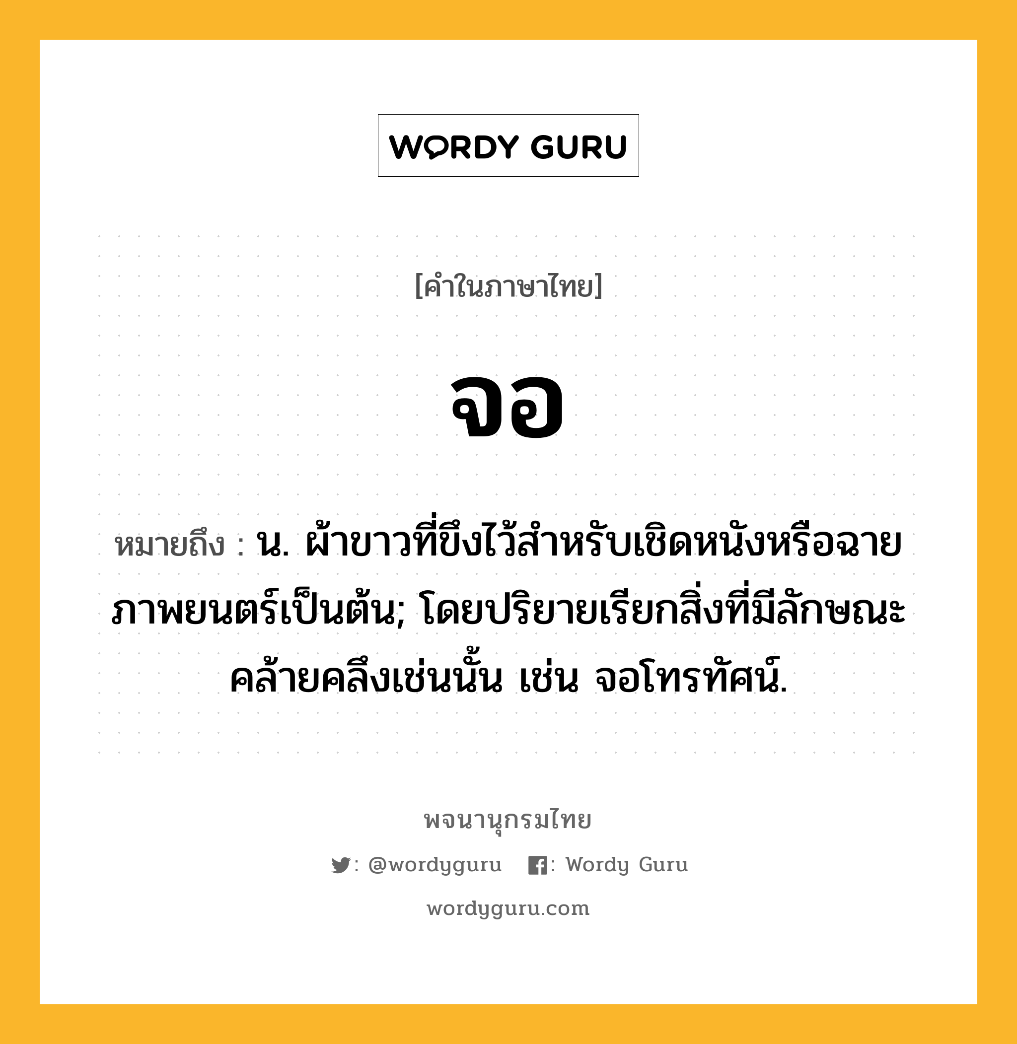 จอ ความหมาย หมายถึงอะไร?, คำในภาษาไทย จอ หมายถึง น. ผ้าขาวที่ขึงไว้สําหรับเชิดหนังหรือฉายภาพยนตร์เป็นต้น; โดยปริยายเรียกสิ่งที่มีลักษณะคล้ายคลึงเช่นนั้น เช่น จอโทรทัศน์.