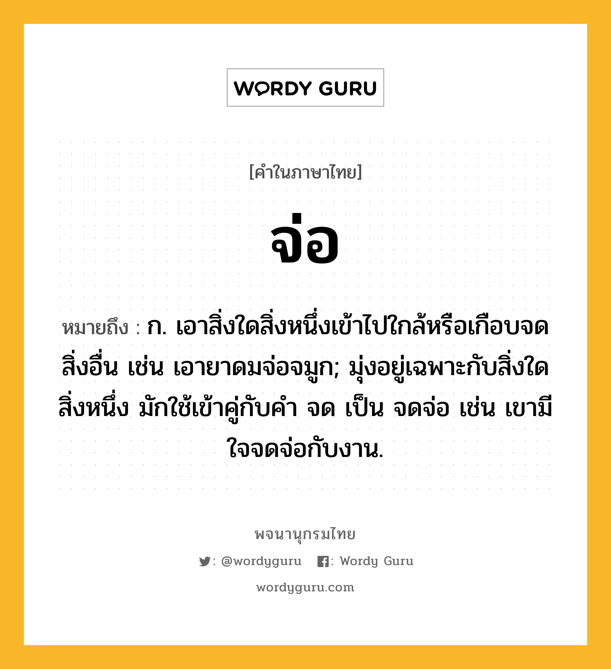 จ่อ หมายถึงอะไร?, คำในภาษาไทย จ่อ หมายถึง ก. เอาสิ่งใดสิ่งหนึ่งเข้าไปใกล้หรือเกือบจดสิ่งอื่น เช่น เอายาดมจ่อจมูก; มุ่งอยู่เฉพาะกับสิ่งใดสิ่งหนึ่ง มักใช้เข้าคู่กับคำ จด เป็น จดจ่อ เช่น เขามีใจจดจ่อกับงาน.