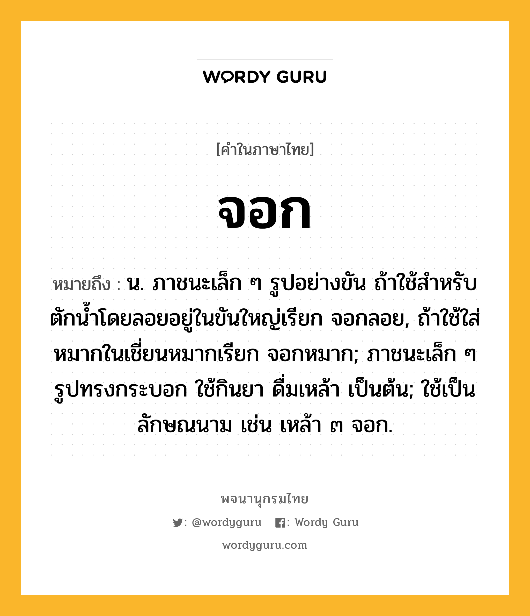 จอก ความหมาย หมายถึงอะไร?, คำในภาษาไทย จอก หมายถึง น. ภาชนะเล็ก ๆ รูปอย่างขัน ถ้าใช้สําหรับตักนํ้าโดยลอยอยู่ในขันใหญ่เรียก จอกลอย, ถ้าใช้ใส่หมากในเชี่ยนหมากเรียก จอกหมาก; ภาชนะเล็ก ๆ รูปทรงกระบอก ใช้กินยา ดื่มเหล้า เป็นต้น; ใช้เป็นลักษณนาม เช่น เหล้า ๓ จอก.