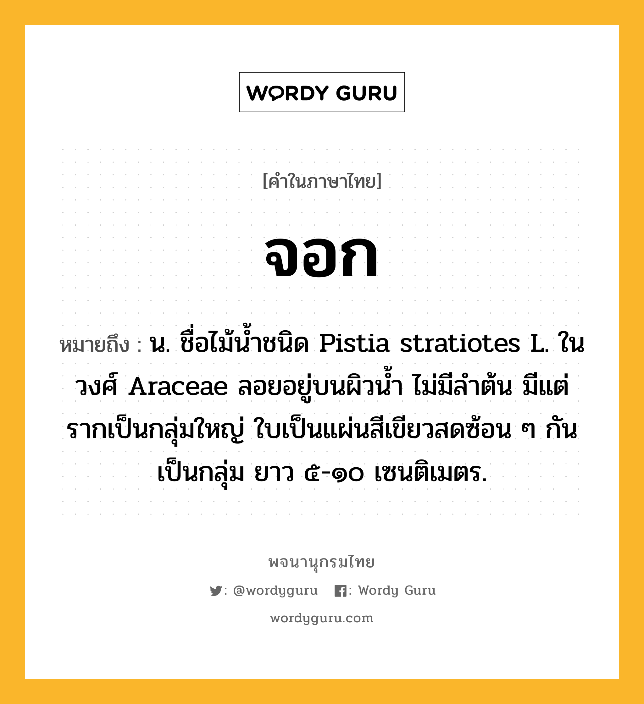 จอก ความหมาย หมายถึงอะไร?, คำในภาษาไทย จอก หมายถึง น. ชื่อไม้นํ้าชนิด Pistia stratiotes L. ในวงศ์ Araceae ลอยอยู่บนผิวนํ้า ไม่มีลําต้น มีแต่รากเป็นกลุ่มใหญ่ ใบเป็นแผ่นสีเขียวสดซ้อน ๆ กันเป็นกลุ่ม ยาว ๕-๑๐ เซนติเมตร.