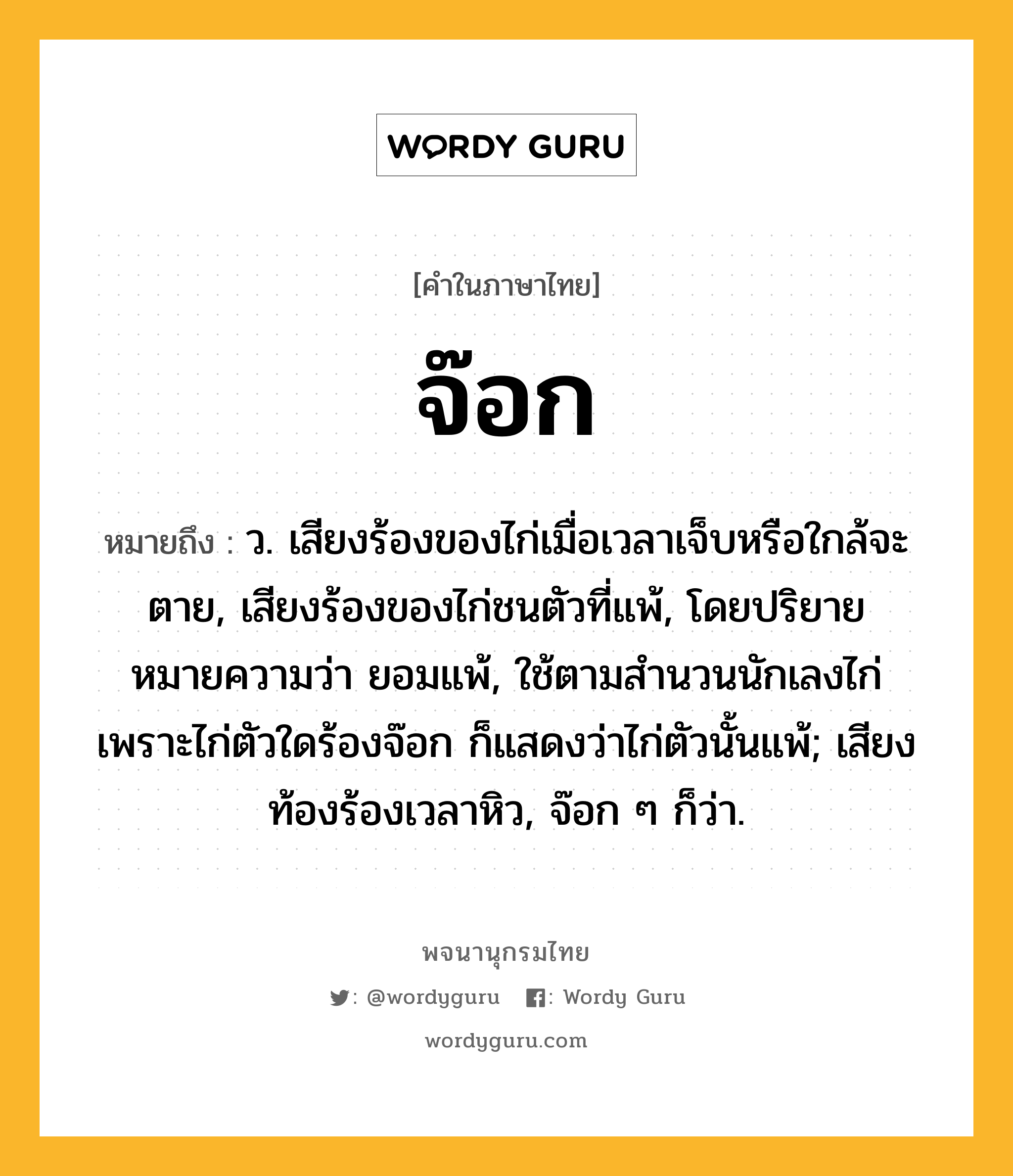 จ๊อก หมายถึงอะไร?, คำในภาษาไทย จ๊อก หมายถึง ว. เสียงร้องของไก่เมื่อเวลาเจ็บหรือใกล้จะตาย, เสียงร้องของไก่ชนตัวที่แพ้, โดยปริยายหมายความว่า ยอมแพ้, ใช้ตามสํานวนนักเลงไก่ เพราะไก่ตัวใดร้องจ๊อก ก็แสดงว่าไก่ตัวนั้นแพ้; เสียงท้องร้องเวลาหิว, จ๊อก ๆ ก็ว่า.