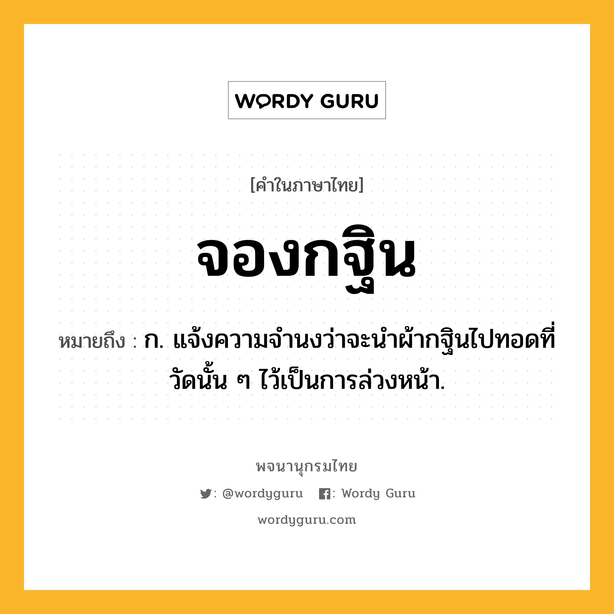 จองกฐิน หมายถึงอะไร?, คำในภาษาไทย จองกฐิน หมายถึง ก. แจ้งความจำนงว่าจะนำผ้ากฐินไปทอดที่วัดนั้น ๆ ไว้เป็นการล่วงหน้า.