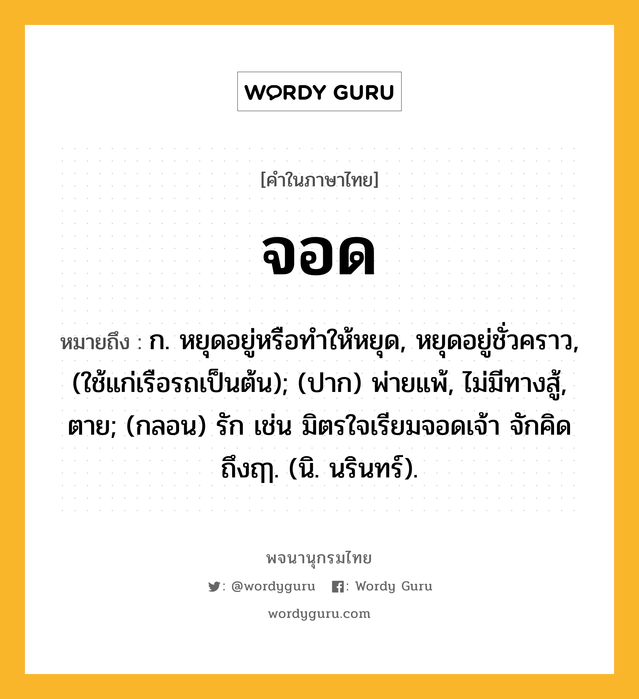 จอด หมายถึงอะไร?, คำในภาษาไทย จอด หมายถึง ก. หยุดอยู่หรือทําให้หยุด, หยุดอยู่ชั่วคราว, (ใช้แก่เรือรถเป็นต้น); (ปาก) พ่ายแพ้, ไม่มีทางสู้, ตาย; (กลอน) รัก เช่น มิตรใจเรียมจอดเจ้า จักคิด ถึงฤๅ. (นิ. นรินทร์).