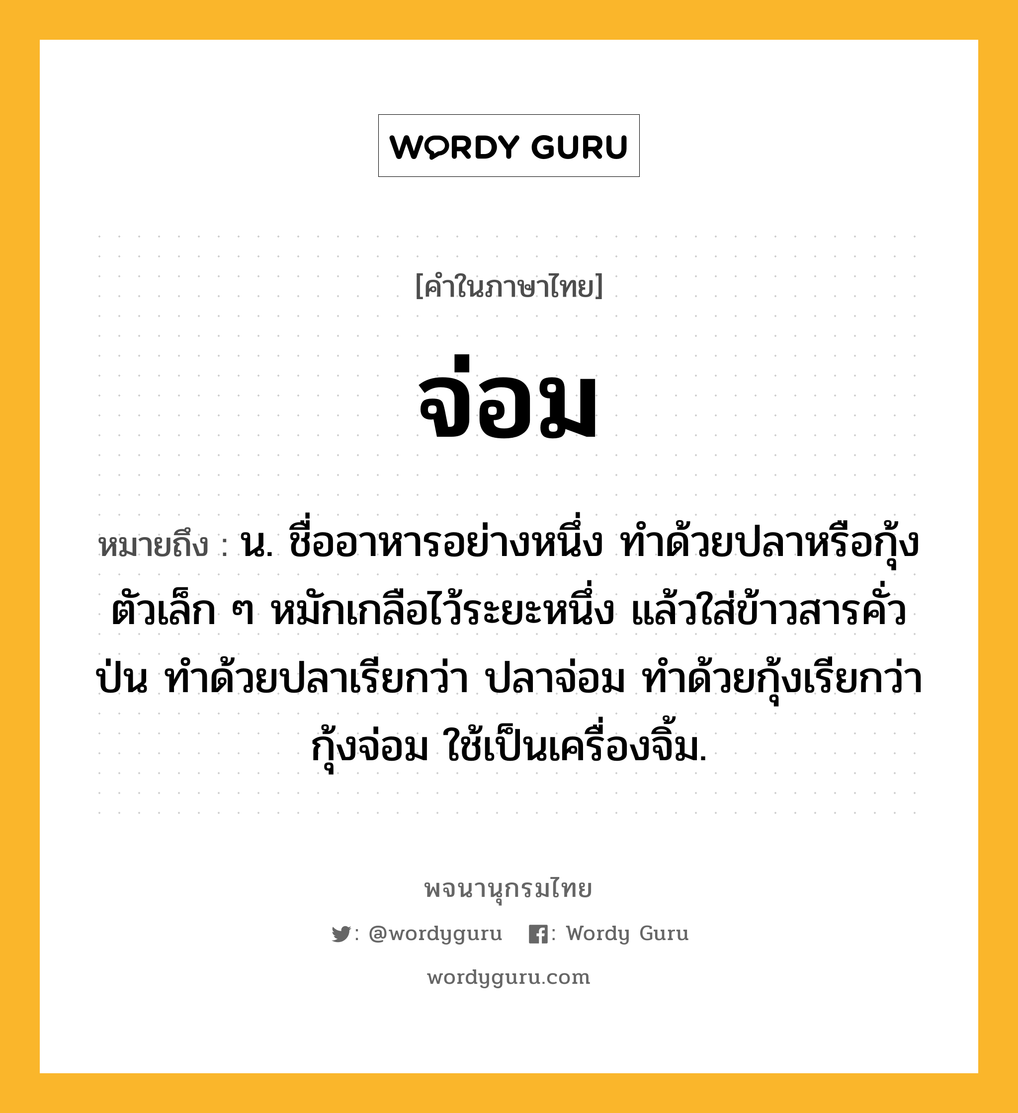 จ่อม หมายถึงอะไร?, คำในภาษาไทย จ่อม หมายถึง น. ชื่ออาหารอย่างหนึ่ง ทําด้วยปลาหรือกุ้งตัวเล็ก ๆ หมักเกลือไว้ระยะหนึ่ง แล้วใส่ข้าวสารคั่วป่น ทำด้วยปลาเรียกว่า ปลาจ่อม ทำด้วยกุ้งเรียกว่า กุ้งจ่อม ใช้เป็นเครื่องจิ้ม.