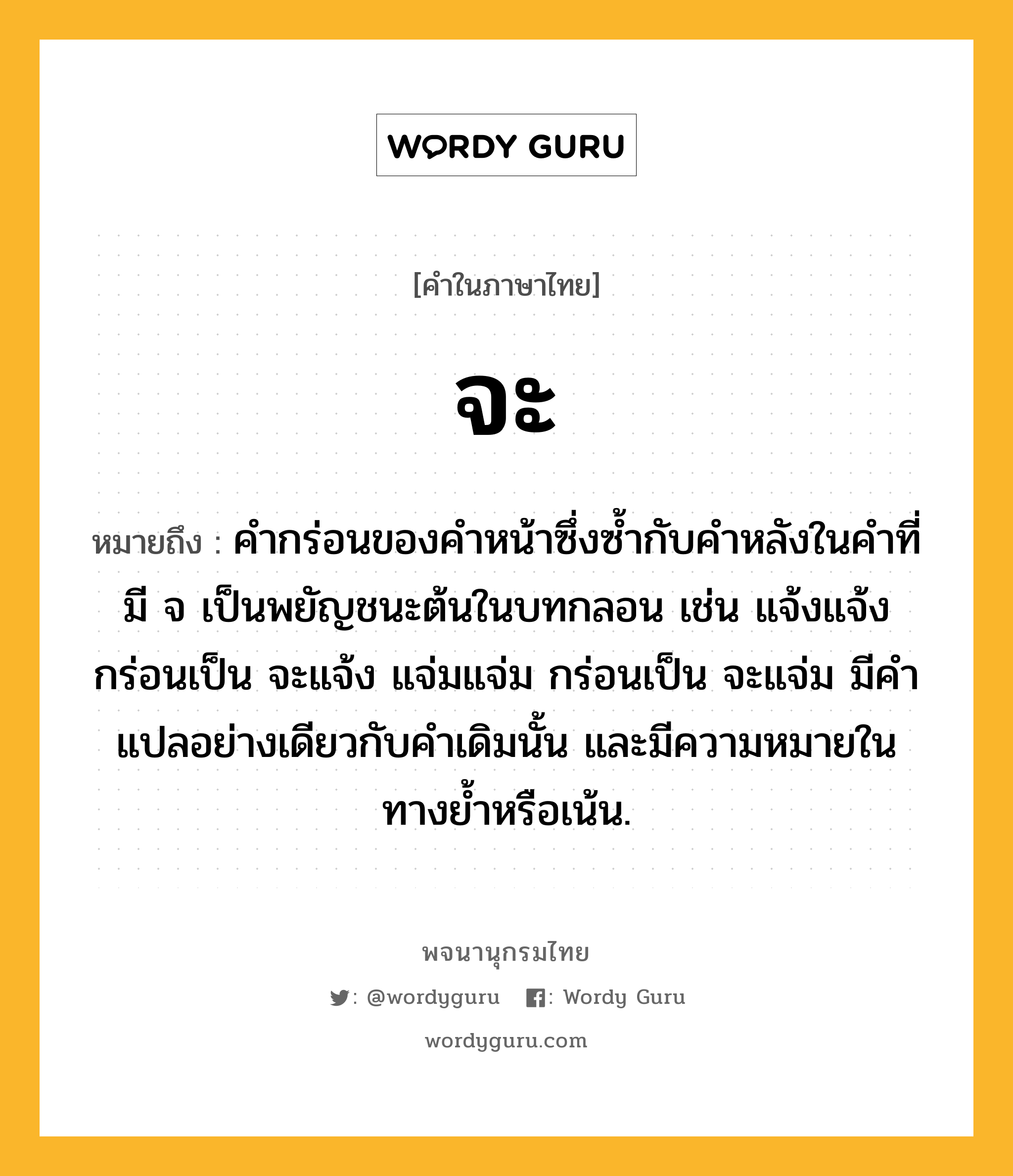 จะ หมายถึงอะไร?, คำในภาษาไทย จะ หมายถึง คำกร่อนของคำหน้าซึ่งซ้ำกับคำหลังในคำที่มี จ เป็นพยัญชนะต้นในบทกลอน เช่น แจ้งแจ้ง กร่อนเป็น จะแจ้ง แจ่มแจ่ม กร่อนเป็น จะแจ่ม มีคำแปลอย่างเดียวกับคำเดิมนั้น และมีความหมายในทางย้ำหรือเน้น.